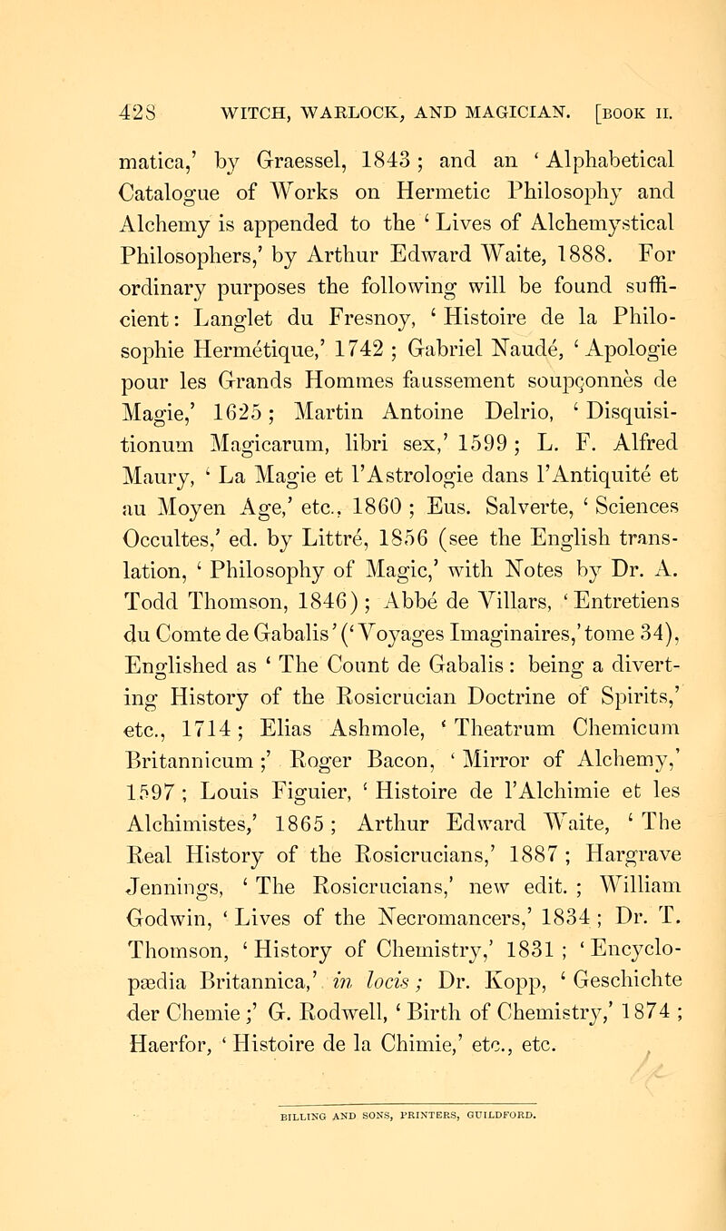 matica,' by Graessel, 1843; and an ' Alphabetical Catalogue of Works on Hermetic Philosophy and Alchemy is appended to the ' Lives of Alchemystical Philosophers,' by Arthur Edward Waite, 1888. For ordinary purposes the following will be found suffi- cient : Langlet du Fresnoy, ' Histoire de la Philo- sophic Hermetique,' 1742 ; Gabriel Naude, ' Apologie pour les Grands Hommes faussement soupc,onnes de Magie,' 1625; Martin Antoine Delrio, ' Disquisi- tionum Magicarum, libri sex,' 1599 ; L. F. Alfred Maury, ' La Magie et l'Astrologie dans l'Antiquite et au Moyen Age,' etc., 1860 ; Eus. Salverte, ' Sciences Occultes,' ed. by Littre, 1856 (see the English trans- lation, ' Philosophy of Magic,' with Notes by Dr. A. Todd Thomson, 1846); Abbe de Villars, ' Entretiens du Comte de Gabalis' ('Voyages Imaginaires,'tome 34), Englished as ' The Count de Gabalis: being a divert- ing History of the Rosicrucian Doctrine of Spirits,' etc., 1714; Elias Ashmole, • Theatrum Chemicum Britannicum ;' Roger Bacon, ' Mirror of Alchemy,' 1597; Louis Figuier, 'Histoire de l'Alchimie et les Alchimistes,' 1865; Arthur Edward Waite, 'The Real History of the Rosicrucians,' 1887 ; Hargrave Jennings, ' The Rosicrucians,' new edit. ; William Godwin, ■ Lives of the Necromancers,' 1834 ; Dr. T. Thomson, 'History of Chemistry,' 1831; ' Encyclo- paedia Britannica,' in locis; Dr. Kopp, ' Geschielite der Chemie ;' G. Rodwell, ' Birth of Chemistry,' 1874 ; Haerfor, ' Histoire de la Chimie,' etc., etc. BILLING AND SONS, PRINTERS, GUILDFORD.