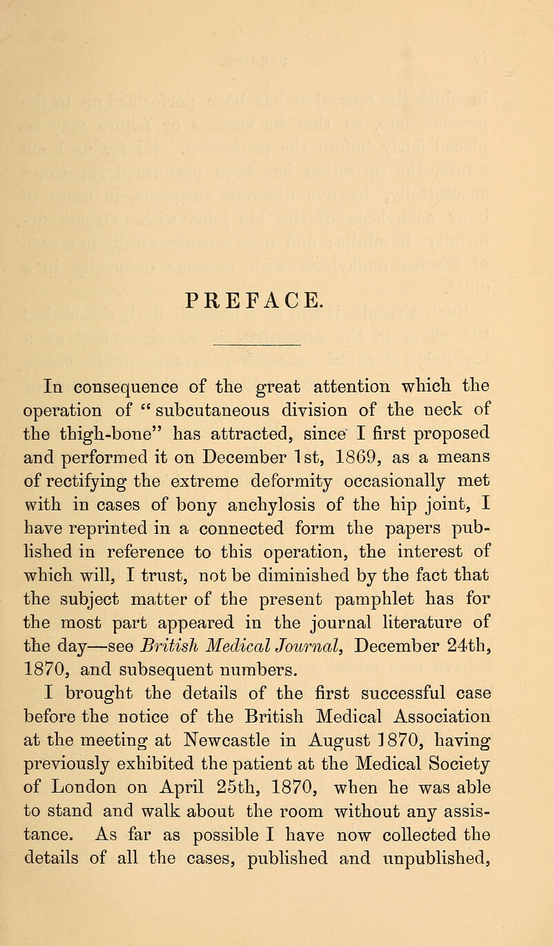PREFACE. In consequence of the great attention which the operation of  subcutaneous division of the neck of the thigh-bone has attracted, since I first proposed and performed it on December 1 st, 1869, as a means of rectifying the extreme deformity occasionally met with in cases of bony anchylosis of the hip joint, I have reprinted in a connected form the papers pub- lished in reference to this operation, the interest of which will, I trust, not be diminished by the fact that the subject matter of the present pamphlet has for the most part appeared in the journal literature of the day—see British Medical Journal, December 24th, 1870, and subsequent numbers. I brought the details of the first successful case before the notice of the British Medical Association at the meeting at Newcastle in August ] 870, having previously exhibited the patient at the Medical Society of London on April 25th, 1870, when he was able to stand and walk about the room without any assis- tance. As far as possible I have now collected the details of all the cases, published and unpublished,