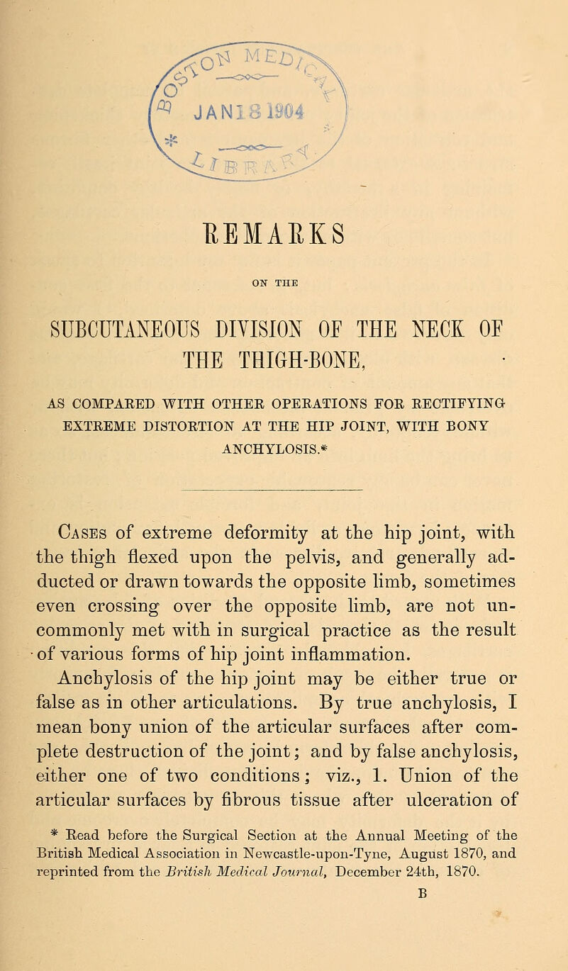 EBMAEK8 SUBCUTANEOUS DIVISION OF THE NECK OF THE THIGH-BONE, AS COMPARED WITH OTHER OPERATIONS FOR RECTIFYING EXTREME DISTORTION AT THE HIP JOINT, WITH BONY ANCHYLOSIS* Cases of extreme deformity at the hip joint, with the thigh flexed upon the pelvis, and generally ad- ducted or drawn towards the opposite limb, sometimes even crossing over the opposite limb, are not un- commonly met with in surgical practice as the result of various forms of hip joint inflammation. Anchylosis of the hip joint may be either true or false as in other articulations. By true anchylosis, I mean bony union of the articular surfaces after com- plete destruction of the joint; and by false anchylosis, either one of two conditions; viz., 1. Union of the articular surfaces by fibrous tissue after ulceration of * Read before the Surgical Section at the Annual Meeting of the British Medical Association in Newcastle-upon-Tyne, August 1870, and reprinted from the British Medical Journal, December 24th, 1870. B