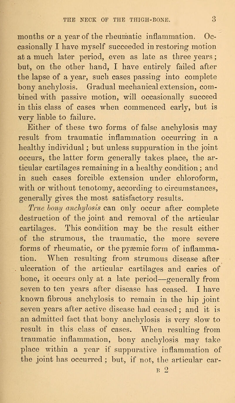months or a year of the rheumatic inflammation. Oc- casionally I have myself succeeded in restoring motion at a much later period, even as late as three years; but, on the other hand, I have entirely failed after the lapse of a year, such cases passing into complete bony anchylosis. Gradual mechanical extension, com- bined with passive motion, will occasionally succeed in this class of cases when commenced early, but is very liable to failure. Either of these two forms of false anchylosis may result from traumatic inflammation occurring in a healthy individual; but unless suppuration in the joint occurs, the latter form generally takes place, the ar- ticular cartilages remaining in a healthy condition; and in such cases forcible extension under chloroform, with or without tenotomy, according to circumstances, generally gives the most satisfactory results. True bony anchylosis can only occur after complete destruction of the joint and removal of the articular cartilages. This condition may be the result either of the strumous, the traumatic, the more severe forms of rheumatic, or the pyemic form of inflamma- tion. When resulting from strumous disease after ulceration of the articular cartilages and caries of bone, it occurs only at a late period—generally from seven to ten years after disease has ceased. I have known fibrous anchylosis to remain in the hip joint seven years after active disease had ceased; and it is an admitted fact that bony anchylosis is very slow to result in this class of cases. When resulting from traumatic inflammation, bony anchylosis may take place within a year if suppurative inflammation of the joint has occurred ; but, if not, the articular car- b 2