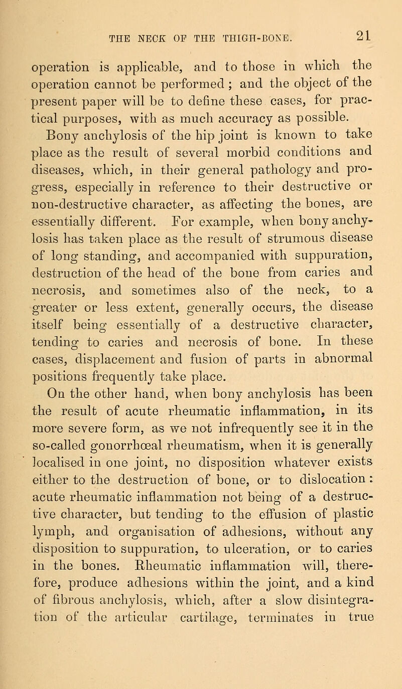 operation is applicable, and to those in which the operation cannot be performed ; and the object of the present paper will be to define these cases, for prac- tical purposes, with as much accuracy as possible. Bony anchylosis of the hip joint is known to take place as the result of several morbid conditions and diseases, which, in their general pathology and pro- gress, especially in reference to their destructive or non-destructive character, as affecting the bones, are essentially different. For example, when bony anchy- losis has taken place as the result of strumous disease of long standing, and accompanied with suppuration, destruction of the head of the bone from caries and necrosis, aud sometimes also of the neck, to a greater or less extent, generally occurs, the disease itself being essentially of a destructive character, tending to caries and necrosis of bone. In these cases, displacement and fusion of parts in abnormal positions frequently take place. On the other hand, when bony anchylosis has been the result of acute rheumatic inflammation, in its more severe form, as we not infrequently see it in the so-called gonorrhceal rheumatism, when it is generally localised in one joint, no disposition whatever exists either to the destruction of bone, or to dislocation : acute rheumatic inflammation not being of a destruc- tive character, but tending to the effusion of plastic lymph, and organisation of adhesions, without any disposition to suppuration, to ulceration, or to caries in the bones. Rheumatic inflammation will, there- fore, produce adhesions within the joint, and a kind of fibrous anchylosis, which, after a slow disintegra- tion of the articular cartilage, terminates in true