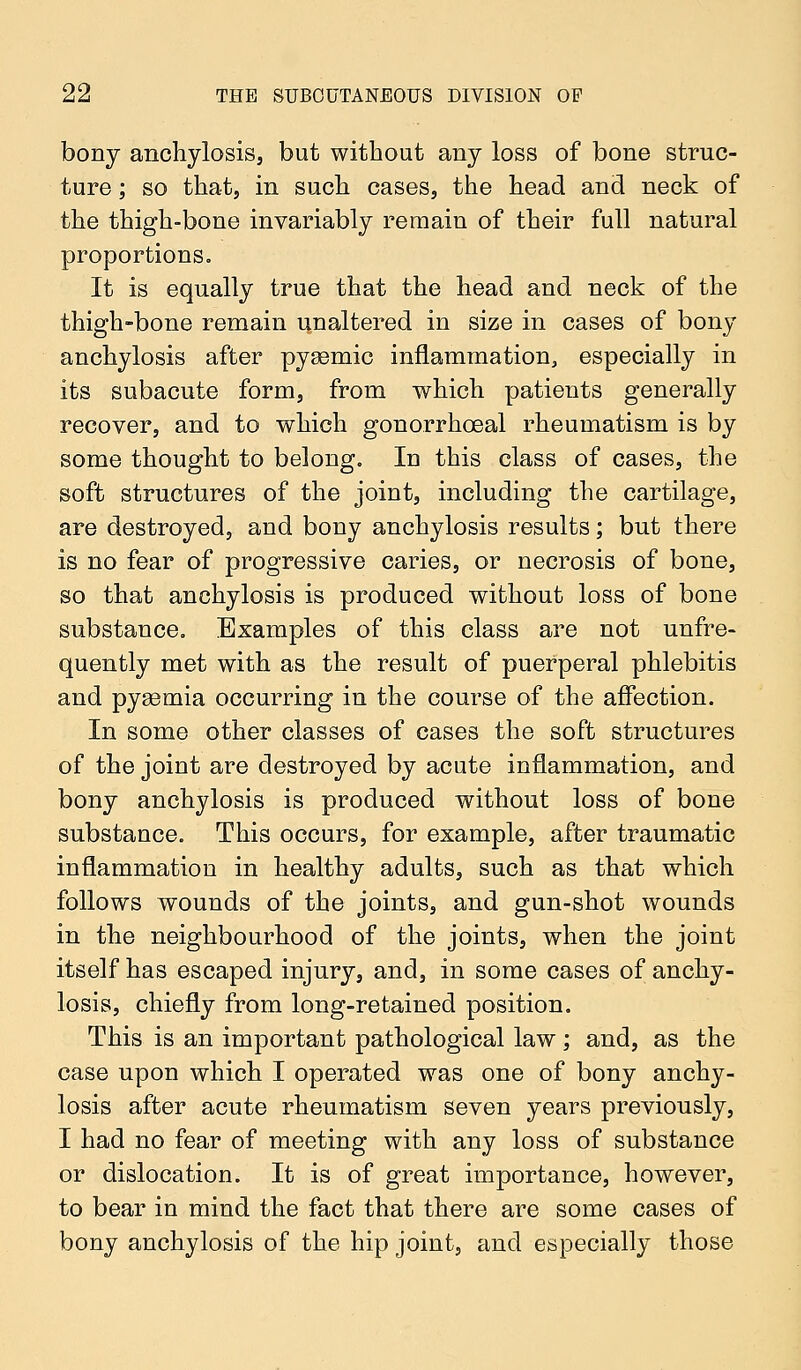 bony anchylosis, but without any loss of bone struc- ture ; so that, in such cases, the head and neck of the thigh-bone invariably remain of their full natural proportions. It is equally true that the head and neck of the thigh-bone remain unaltered in size in cases of bony anchylosis after pysemic inflammation, especially in its subacute form, from which patients generally recover, and to which gonorrhceal rheumatism is by some thought to belong. In this class of cases, the soft structures of the joint, including the cartilage, are destroyed, and bony anchylosis results; but there is no fear of progressive caries, or necrosis of bone, so that anchylosis is produced without loss of bone substance. Examples of this class are not unfre- quently met with as the result of puerperal phlebitis and pyaemia occurring in the course of the affection. In some other classes of cases the soft structures of the joint are destroyed by acute inflammation, and bony anchylosis is produced without loss of bone substance. This occurs, for example, after traumatic inflammation in healthy adults, such as that which follows wounds of the joints, and gun-shot wounds in the neighbourhood of the joints, when the joint itself has escaped injury, and, in some cases of anchy- losis, chiefly from long-retained position. This is an important pathological law; and, as the case upon which I operated was one of bony anchy- losis after acute rheumatism seven years previously, I had no fear of meeting with any loss of substance or dislocation. It is of great importance, however, to bear in mind the fact that there are some cases of bony anchylosis of the hip joint, and especially those