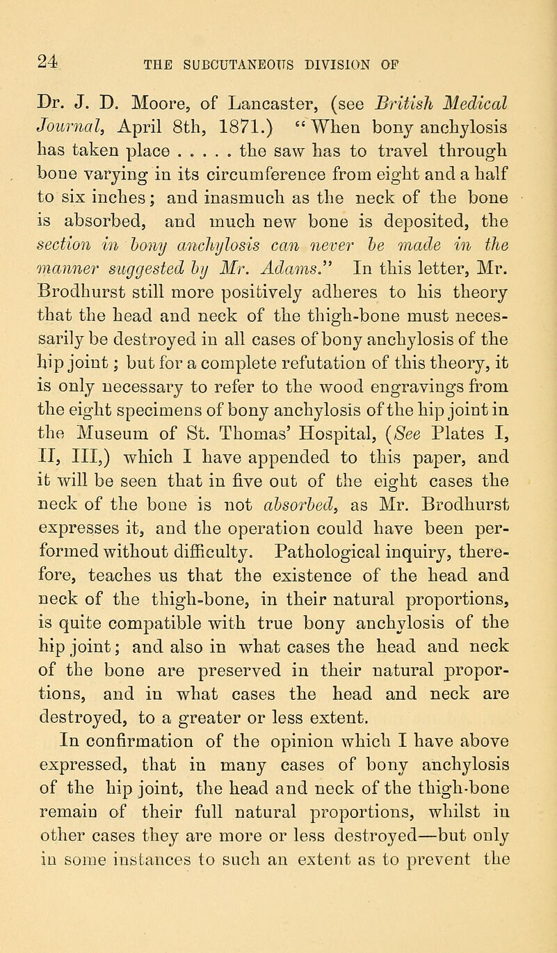 Dr. J. D. Moore, of Lancaster, (see British Medical Journal, April 8th, 1871.)  When bony anchylosis has taken place ..... the saw has to travel through bone varying in its circumference from eight and a half to six inches; and inasmuch as the neck of the bone is absorbed, and much new bone is deposited, the section in bony anchylosis can never be made in the manner suggested by Mr. Adams. In this letter, Mr. Brodhurst still more positively adheres to his theory that the head and neck of the thigh-bone must neces- sarily be destroyed in all cases of bony anchylosis of the hip joint; but for a complete refutation of this theory, it is only necessary to refer to the wood engravings from the eight specimens of bony anchylosis of the hip joint in the Museum of St. Thomas' Hospital, (See Plates I, II, III,) which I have appended to this paper, and it will be seen that in five out of the eight cases the neck of the bone is not absorbed, as Mr. Brodhurst expresses it, and the operation could have been per- formed without difficulty. Pathological inquiry, there- fore, teaches us that the existence of the head and neck of the thigh-bone, in their natural proportions, is quite compatible with true bony anchylosis of the hip joint; and also in what cases the head and neck of the bone are preserved in their natural propor- tions, and in what cases the head and neck are destroyed, to a greater or less extent. In confirmation of the opinion which I have above expressed, that in many cases of bony anchylosis of the hip joint, the head and neck of the thigh-bone remain of their full natural proportions, whilst in other cases they are more or less destroyed—but only in some instances to such an extent as to prevent the