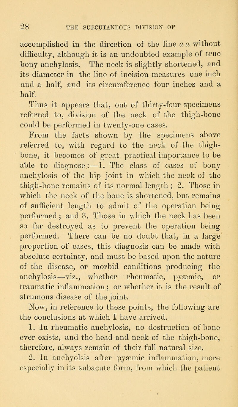 accomplished in the direction of the line a a without difficulty, although it is an undoubted example of true bony anchylosis. The neck is slightly shortened, and its diameter in the line of incision measures one inch aud a half, and its circumference four inches and a half. Thus it appears that, out of thirty-four specimens referred to, division of the neck of the thigh-bone could be performed in twenty-one cases. From the facts shown by the specimens above referred to, with regard to the neck of the thigh- bone, it becomes of great practical importance to be able to diagnose:—1. The class of cases of bony anchylosis of the hip joint in which the neck of the thigh-bone remains of its normal length; 2. Those in which the neck of the bone is shortened, but remains of sufficient length to admit of the operation being performed; and 3. Those in which the neck has been so far destroyed as to prevent the operation being performed. There can be no doubt that, in a large proportion of cases, this diagnosis can be made with absolute certainty, and must be based upon the nature of the disease, or morbid conditions producing the anchylosis—viz., whether rheumatic, pysemic, or traumatic inflammation; or whether it is the result of strumous disease of the joint. Now, in reference to these points, the following are the conclusions at which I have arrived. 1. In rheumatic anchylosis, no destruction of bone ever exists, and the head and neck of the thigh-bone, therefore, always remain of their full natural size. 2. In anchyolsis after pyasmic inflammation, more especially in its subacute form, from which the patient