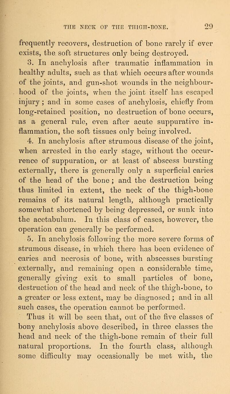 frequently recovers, destruction of bone rarely if ever exists, the soft structures only being destroyed. 3. In anchylosis after traumatic inflammation in healthy adults, such as that which occurs after wounds of the joints, and gun-shot wounds in the neighbour- hood of the joints, when the joint itself has escaped injury; and in some cases of anchylosis, chiefly from long-retained position, no destruction of bone occurs, as a general rule, even after acute suppurative in- flammation, the soft tissues only being involved. 4. In anchylosis after strumous disease of the joint, when arrested in the early stage, without the occur- rence of suppuration, or at least of abscess bursting externally, there is generally only a superficial caries of the head of the bone ; and the destruction being thus limited in extent, the neck of the thigh-bone remains of its natural length, although practically somewhat shortened by being depressed, or sunk into the acetabulum. In this class of cases, however, the operation can generally be performed. 5. In anchylosis following the more severe forms of strumous disease, in which there has been evidence of caries and necrosis of bone, with abscesses bursting externally, and remaining open a considerable time, generally giving exit to small particles of bone, destruction of the head and neck of the thigh-bone, to a greater or less extent, may be diagnosed; and in all such cases, the operation cannot be performed. Thus it will be seen that, out of the five classes of bony anchylosis above described, in three classes the head and neck of the thigh-bone remain of their full natural proportions. In the fourth class, although some difficulty may occasionally be met with, the