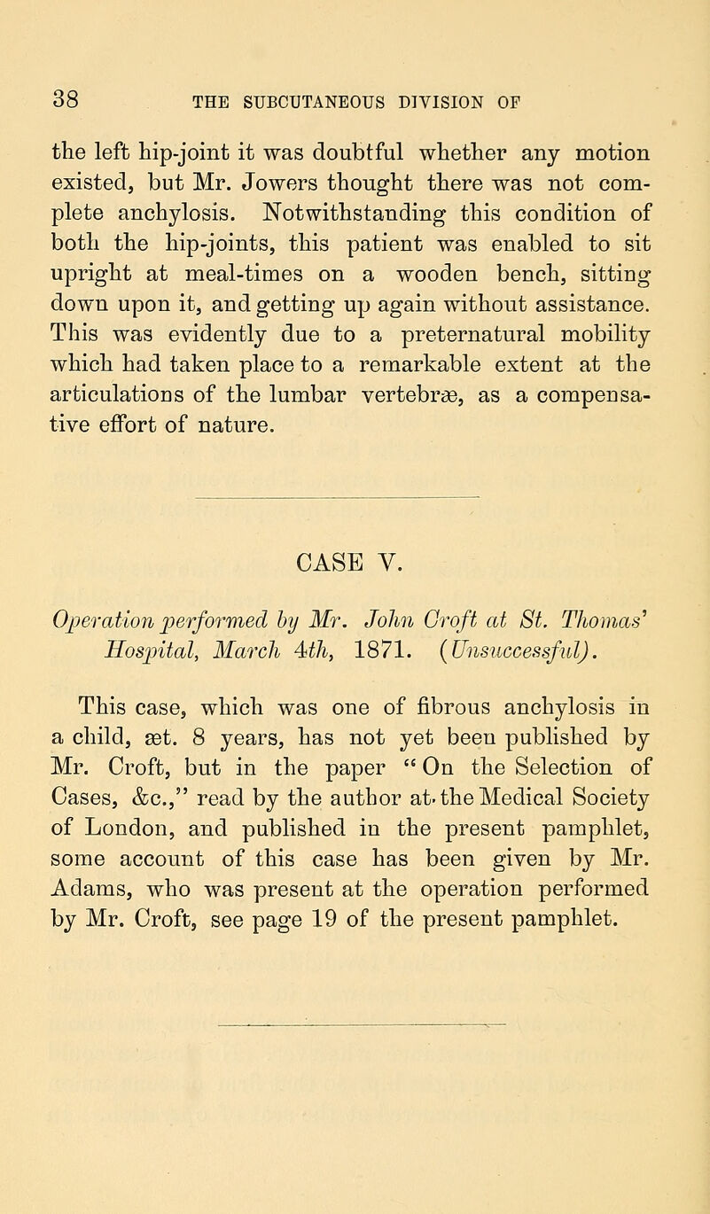 the left hip-joint it was doubtful whether any motion existed, but Mr. Jowers thought there was not com- plete anchylosis. Notwithstanding this condition of both the hip-joints, this patient was enabled to sit upright at meal-times on a wooden bench, sitting down upon it, and getting up again without assistance. This was evidently due to a preternatural mobility which had taken place to a remarkable extent at the articulations of the lumbar vertebras, as a compensa- tive effort of nature. CASE V. Operation performed by Mr. John Croft at St. Thomas' Hospital, March 4th, 1871. (Unsuccessful). This case, which was one of fibrous anchylosis in a child, ast. 8 years, has not yet been published by Mr. Croft, but in the paper  On the Selection of Cases, &c, read by the author at-the Medical Society of London, and published in the present pamphlet, some account of this case has been given by Mr. Adams, who was present at the operation performed by Mr. Croft, see page 19 of the present pamphlet.