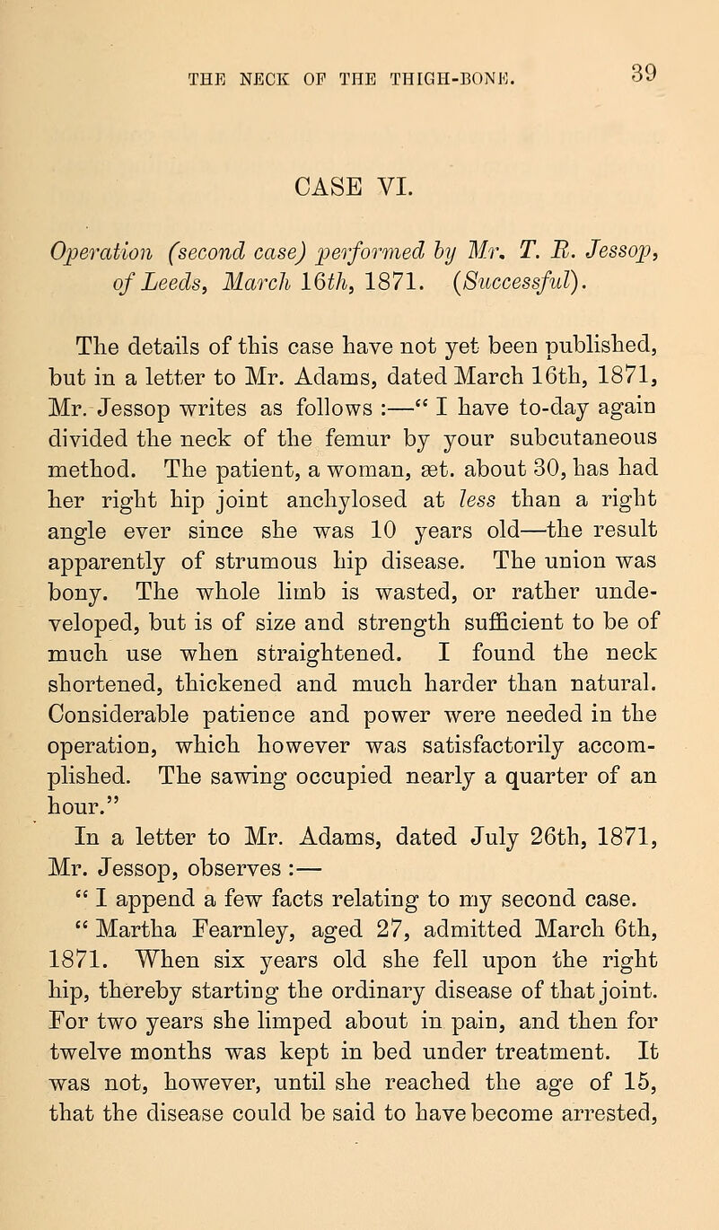 CASE VI. Operation (second case) performed by Mr, T. B. Jessop, of Leeds, March 16th, 1871. (Successful). The details of this case have not yet been published, but in a letter to Mr. Adams, dated March 16th, 1871, Mr. Jessop writes as follows :— I have to-day again divided the neck of the femur by your subcutaneous method. The patient, a woman, set. about 30, has had her right hip joint anchylosed at less than a right angle ever since she was 10 years old—the result apparently of strumous hip disease. The union was bony. The whole limb is wasted, or rather unde- veloped, but is of size and strength sufficient to be of much use when straightened. I found the neck shortened, thickened and much harder than natural. Considerable patience and power were needed in the operation, which however was satisfactorily accom- plished. The sawing occupied nearly a quarter of an hour. In a letter to Mr. Adams, dated July 26th, 1871, Mr. Jessop, observes :—  I append a few facts relating to my second case.  Martha Fearnley, aged 27, admitted March 6th, 1871. When six years old she fell upon the right hip, thereby starting the ordinary disease of that joint. For two years she limped about in pain, and then for twelve months was kept in bed under treatment. It was not, however, until she reached the age of 15, that the disease could be said to have become arrested,