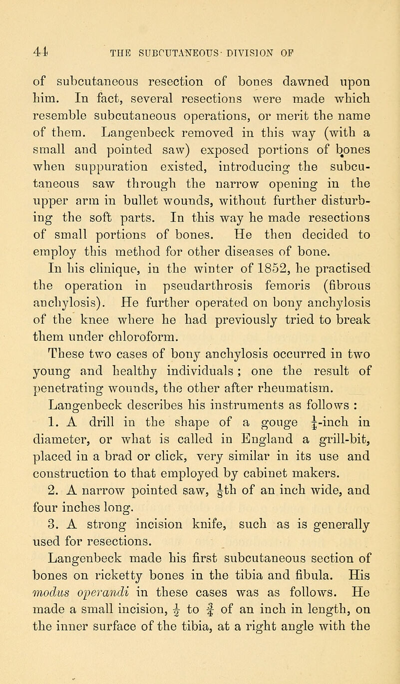 of subcutaneous resection of bones dawned upon him. In fact, several resections were made which resemble subcutaneous operations, or merit the name of them. Langenbeck removed in this way (with a small and pointed saw) exposed portions of bones when suppuration existed, introducing the subcu- taneous saw through the narrow opening in the upper arm in bullet wounds, without further disturb- ing the soft parts. In this way he made resections of small portions of bones. He then decided to employ this method for other diseases of bone. In his clinique, in the winter of 1852, he practised the operation in pseudarthrosis femoris (fibrous anchylosis). He further operated on bony anchylosis of the knee where he had previously tried to break them under chloroform. These two cases of bony anchylosis occurred in two young and healthy individuals; one the result of penetrating wounds, the other after rheumatism. Langenbeck describes his instruments as follows : 1. A drill in the shape of a gouge |-inch in diameter, or what is called in England a grill-bit, placed in a brad or click, very similar in its use and construction to that employed by cabinet makers. 2. A narrow pointed saw, Jth of an inch wide, and four inches long. 3. A strong incision knife, such as is generally used for resections. Langenbeck made his first subcutaneous section of bones on ricketty bones in the tibia and fibula. His modus operandi in these cases was as follows. He made a small incision, \ to f of an inch in length, on the inner surface of the tibia, at a right angle with the