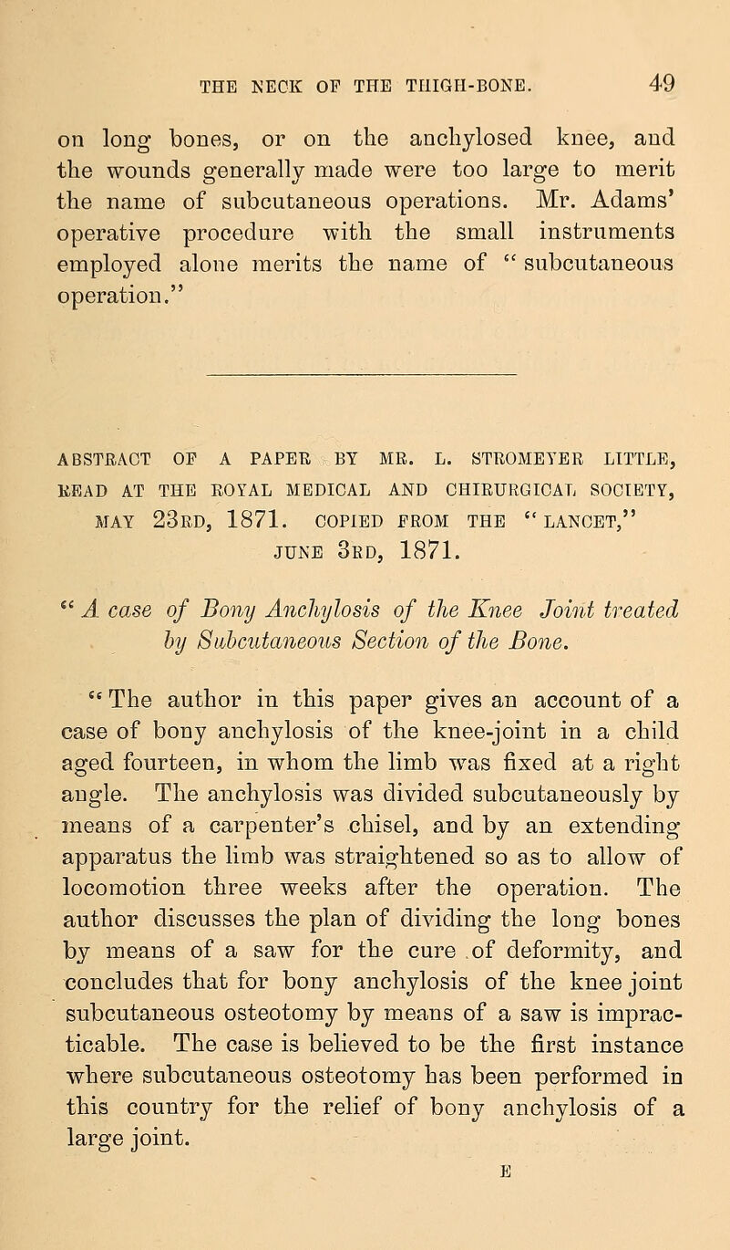 on long bones, or on the anchylosed knee, and the wounds generally made were too large to merit the name of subcutaneous operations. Mr. Adams' operative procedure with the small instruments employed alone merits the name of  subcutaneous operation. ABSTRACT OP A PAPER BY MR. L. STROMEYER LITTLE, READ AT THE ROYAL MEDICAL AND CHIRURGIOAL SOCIETY, MAY 23RD, 1871. COPIED PROM THE LANCET, JUNE 3rd, 1871.  A case of Bony Anchylosis of the Knee Joint treated by Subcutaneous Section of the Bone. ie The author in this paper gives an account of a case of bony anchylosis of the knee-joint in a child aged fourteen, in whom the limb was fixed at a right angle. The anchylosis was divided subcutaneously by means of a carpenter's chisel, and by an extending apparatus the limb was straightened so as to allow of locomotion three weeks after the operation. The author discusses the plan of dividing the long bones by means of a saw for the cure of deformity, and concludes that for bony anchylosis of the knee joint subcutaneous osteotomy by means of a saw is imprac- ticable. The case is believed to be the first instance where subcutaneous osteotomy has been performed in this country for the relief of bony anchylosis of a large joint. E