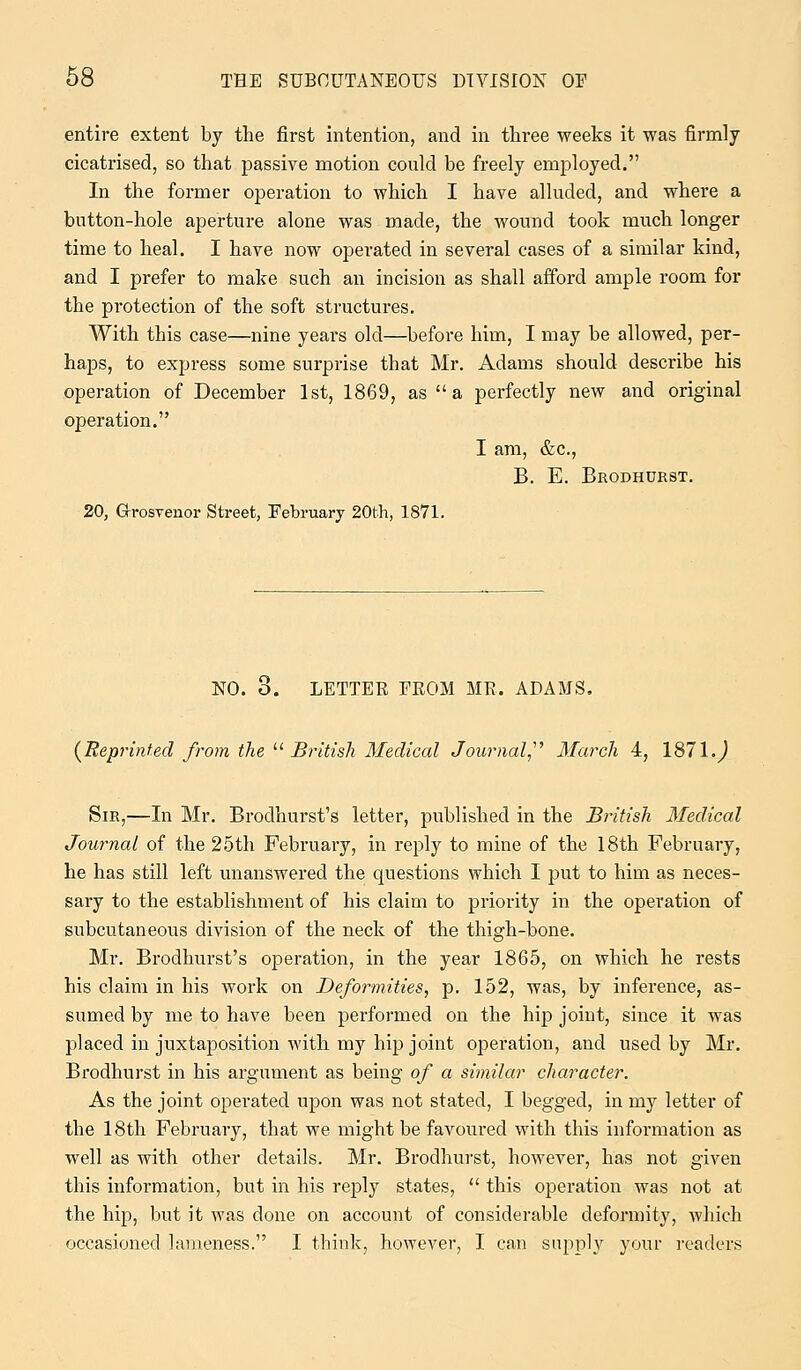 entire extent by the first intention, and in three weeks it was firmly cicatrised, so that passive motion could be freely employed. In the former operation to which I have alluded, and where a button-hole aperture alone was made, the wound took much longer time to heal. I have now operated in several cases of a similar kind, and I prefer to make such an incision as shall afford ample room for the protection of the soft structures. With this case—nine years old—before him, I may be allowed, per- haps, to express some surprise that Mr. Adams should describe his operation of December 1st, 1869, as a perfectly new and original operation. I am, &c, B. E. Brodhurst. 20, Grosvenor Street, February 20th, 1871. NO. 6. LETTER FROM MR. ADAMS. {Reprinted from the  British Medical Journal March 4, 1871.) Sir,—In Mr. Brodhurst's letter, published in the British Medical Journal of the 25th February, in reply to mine of the 18th February, he has still left unanswered the questions which I put to him as neces- sary to the establishment of his claim to priority in the operation of subcutaneous division of the neck of the thigh-bone. Mr. Brodhurst's operation, in the year 1865, on which he rests his claim in his work on Deformities, p. 152, was, by inference, as- sumed by me to have been performed on the hip joint, since it was placed in juxtaposition with my hip joint operation, and used by Mr. Brodhurst in his argument as being of a similar character. As the joint operated upon was not stated, I begged, in my letter of the 18th February, that we might be favoured with this information as well as with other details. Mr. Brodhurst, however, has not given this information, but in his reply states,  this operation was not at the hip, but it was done on account of considerable deformity, which occasioned lameness. I think, however, I can supply your readers