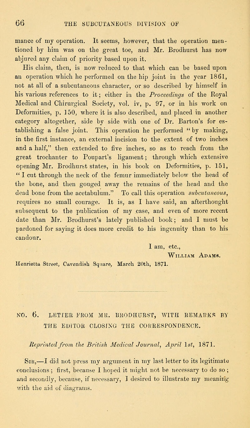 mance of my operation. It seems, however, that the operation men- tioned by him was on the great toe, and Mr. Brodhurst has now abjured any claim of priority based upon it. His claim, thert, is now reduced to that which can be based upon an operation which he performed on the hip joint in the year 1861, not at all of a subcutaneous character, or so described by himself in his various references to it; either in the Proceedings of the Royal Medical and Chirurgical Society, vol. iv, p. 97, or in his work on Deformities, p. 150, where it is also described, and placed in another category altogether, side by side with one of Dr. Barton's for es- tablishing a false joint. This operation he performed  by making, in the first instance, an external incision to the extent of two inches and a half, then extended to five inches, so as to reach from the great trochanter to Poupart's ligament; through which extensive opening Mr. Brodhurst states, in his book on Deformities, p. 151,  I cut through the neck of the femur immediately below the head of the bone, and then gouged away the remains of the head and the dead bone from the acetabulum. To call this operation subcutaneous, requires no small courage. It is, as I have said, an afterthought subsequent to the publication of my case, and even of more recent date than Mr. Brodhurst's lately published book; and I must be pardoned for saying it does more credit to his ingenuity than to his candour. I am, etc., William Adams. Henrietta Street, Cavendish Square, March 20th, 1871. NO. 6. LETIER Jb'ROM MR. BRODHURST, WITH REMARKS BY THE EDITOR CLOSING THE CORRESPONDENCE. Reprinted from the British Medical Journal, April 1st, 1871. Sir,—I did not press my argument in my last letter to its legitimate conclusions; first, because I hoped it might not be necessary to do so ; and secondly, because, if necessary, I desired to illustrate my meaning with the aid of diagrams.