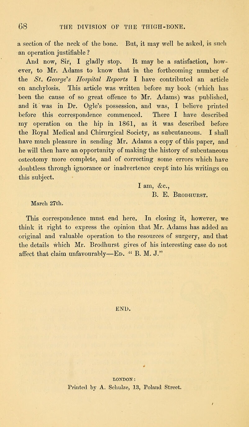 a section of the neck of the bone. But, it may well be asked, is such an operation justifiable ? And now, Sir, I gladly stop. It may be a satisfaction, how- ever, to Mr. Adams to know that in the forthcoming number of the St. George's Hospital Reports I have contributed an article on anchylosis. This article was written before my book (which has been the cause of so great offence to Mr. Adams) was published, and it was in Dr. Ogle's possession, and was, I believe printed before this correspondence commenced. There I have described my operation on the hip in 1861, as it was described before the Eoyal Medical and Chirurgical Society, as subcutaneous. I shall have much pleasure in sending Mr. Adams a copy of this paper, and he will then have an opportunity of making the history of subcutaneous osteotomy more complete, and of correcting some errors which have doubtless through ignorance or inadvertence crept' into his writings on this subject. I am, &c, B. E. Brodhurst. March 27th. This correspondence must end here. In closing it, however, we think it right to express the opinion that Mr. Adams has added an original and valuable operation to the resources of surgery, and that the details which Mr. Brodhurst gives of his interesting case do not affect that claim unfavourably—Ed.  B. M. J. END. XONDON: Printed by A. Schulze, 13, Poland Street.