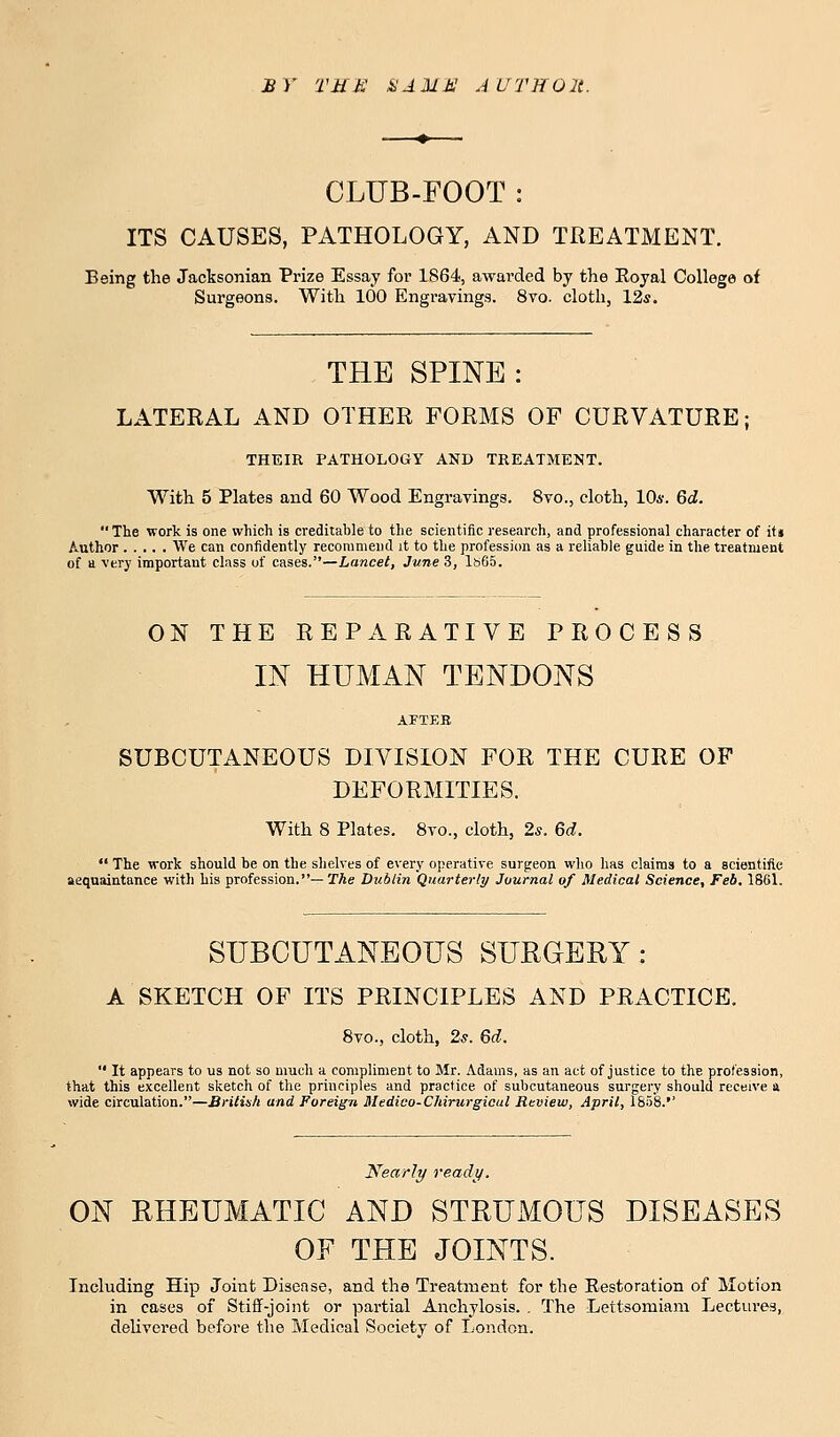 £ 7 'VMM X1UA! AUTHOlt. CLUB-FOOT : ITS CAUSES, PATHOLOGY, AND TREATMENT. Being the Jacksonian Prize Essay for 1864, awarded by the Royal College of Surgeons. With 100 Engravings. 8vo. cloth, 12s. THE SPINE : LATERAL AND OTHER FORMS OF CURVATURE; THEIR PATHOLOGY AND TREATMENT. With 5 Plates and 60 Wood Engravings. 8vo., cloth, 10*. 6d.  The work is one which is creditable to the scientific research, and professional character of it» Author We can confidently recommend it to the profession as a reliable guide in the treatment of a very important class of cases.—Lancet, June 3, ls65. ON THE REPARATIVE PROCESS IN HUMAN TENDONS AFTEB SUBCUTANEOUS DIVISION FOR THE CURE OF DEFORMITIES. With 8 Plates. 8vo., cloth, 2s. 6d.  The work should be on the shelves of every operative surgeon who has claims to a scientific aequaintance with his profession.— The Dublin Quarterly Journal of Medical Science, Feb. 1861. SUBCUTANEOUS SURGERY: A SKETCH OF ITS PRINCIPLES AND PRACTICE. 8vo., cloth, 2s. 6d.  It appears to us not so much a compliment to Mr. Adams, as an act of justice to the profession, that this excellent sketch of the principles and practice of subcutaneous surgery should receive a wide circulation.—British and Foreign Medico-Chirurgicul Review, April, 1858.'' Nearly ready. ON RHEUMATIC AND STRUMOUS DISEASES OF THE JOINTS. Including Hip Joint Disease, and the Treatment for the Restoration of Motion in cases of Stiff-joint or partial Anchylosis. . The Lettsomiam Lectures, delivered before the Medical Society of London.