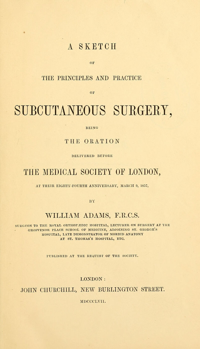 A SKETCH THE PRINCIPLES AND PRACTICE SUBCUTANEOUS SURGERY THE ORATION DELIVERED BEFORE THE MEDICAL SOCIETY OE LONDON, AT THEIR EIGHTY-FOURTH ANNIVERSARY, MARCH 9, 1807, BY WILLIAM ADAMS, F.K.C.S. surgeon to the royal orthopaedic hospital, lecturer on surgery at the grosvenor place school of medicine, adjoining st. george's hospital, late demonstrator of morbid anatomy at st. Thomas's hospital, etc. PUBLISHED AT THE REQUEST OF THE SOCIETY. LONDON: JOHN CHURCHILL, NEW BURLINGTON STREET. MDCCCLVII.