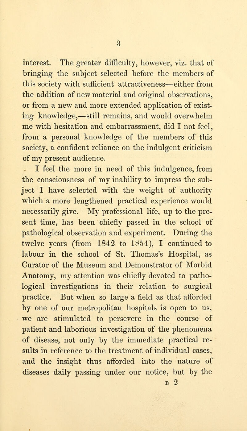 interest. The greater difficulty, however, viz. that of bringing the subject selected before the members of this society with sufficient attractiveness—either from the addition of new material and original observations, or from a new and more extended application of exist- ing knowledge,—still remains, and would overwhelm me with hesitation and embarrassment, did I not feel, from a personal knowledge of the members of this society, a confident reliance on the indulgent criticism of my present audience. I feel the more in need of this indulgence, from the consciousness of my inability to impress the sub- ject I have selected with the weight of authority which a more lengthened practical experience would necessarily give. My professional life, up to the pre- sent time, has been chiefly passed in the school of pathological observation and experiment. During the twelve years (from 1842 to 1H54), I continued to labour in the school of St. Thomas's Hospital, as Curator of the Museum and Demonstrator of Morbid Anatomy, my attention was chiefly devoted to patho- logical investigations in their relation to surgical practice. But when so large a field as that afforded by one of our metropolitan hospitals is open to us, we are stimulated to persevere in the course of patient and laborious investigation of the phenomena of disease, not only by the immediate practical re- sults in reference to the treatment of individual cases, and the insight thus afforded into the nature of diseases daily passing under our notice, but by the