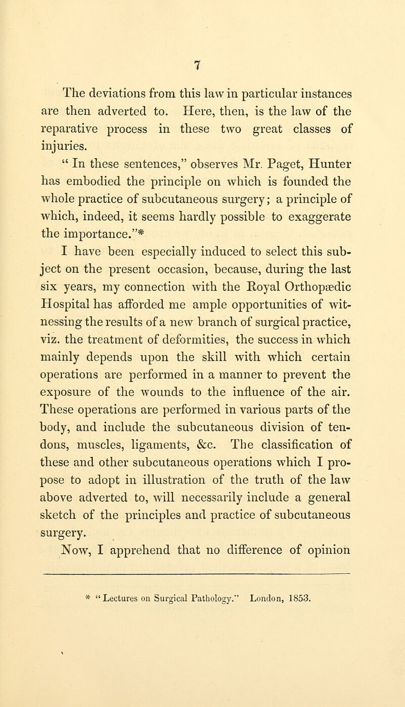 The deviations from this law in particular instances are then adverted to. Here, then, is the law of the reparative process in these two great classes of injuries.  In these sentences, observes Mr. Paget, Hunter has embodied the principle on which is founded the whole practice of subcutaneous surgery; a principle of which, indeed, it seems hardly possible to exaggerate the importance.* I have been especially induced to select this sub- ject on the present occasion, because, during the last six years, my connection with the Royal Orthopaedic Hospital has afforded me ample opportunities of wit- nessing the results of a new branch of surgical practice, viz. the treatment of deformities, the success in which mainly depends upon the skill with which certain operations are performed in a manner to prevent the exposure of the wounds to the influence of the air. These operations are performed in various parts of the body, and include the subcutaneous division of ten- dons, muscles, ligaments, &c. The classification of these and other subcutaneous operations which I pro- pose to adopt in illustration of the truth of the law above adverted to, will necessarily include a general sketch of the principles and practice of subcutaneous surgery. Now, I apprehend that no difference of opinion *  Lectures on Surgical Pathology. London, 1853.