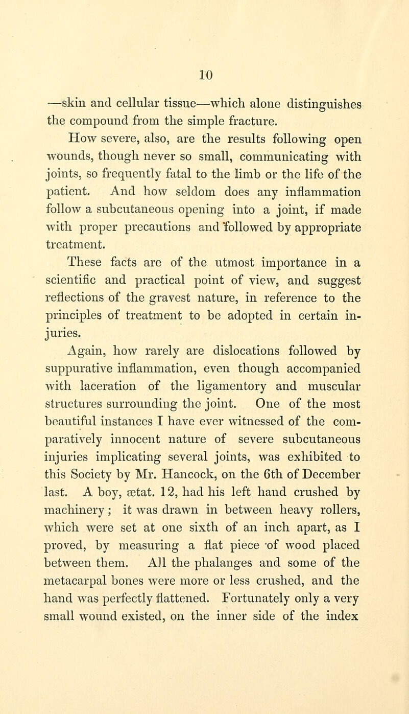 —skin and cellular tissue—which alone distinguishes the compound from the simple fracture. How severe, also, are the results following open wounds, though never so small, communicating with joints, so frequently fatal to the limb or the life of the patient. And how seldom does any inflammation follow a subcutaneous opening into a joint, if made with proper precautions and followed by appropriate treatment. These facts are of the utmost importance in a scientific and practical point of view, and suggest reflections of the gravest nature, in reference to the principles of treatment to be adopted in certain in- juries. Again, how rarely are dislocations followed by suppurative inflammation, even though accompanied with laceration of the ligamentory and muscular structures surrounding the joint. One of the most beautiful instances I have ever witnessed of the com- paratively innocent nature of severe subcutaneous injuries implicating several joints, was exhibited to this Society by Mr. Hancock, on the 6th of December last. A boy, setat. 12, had his left hand crushed by machinery; it was drawn in between heavy rollers, which were set at one sixth of an inch apart, as I proved, by measuring a flat piece of wood placed between them. All the phalanges and some of the metacarpal bones were more or less crushed, and the hand was perfectly flattened. Fortunately only a very small wound existed, on the inner side of the index