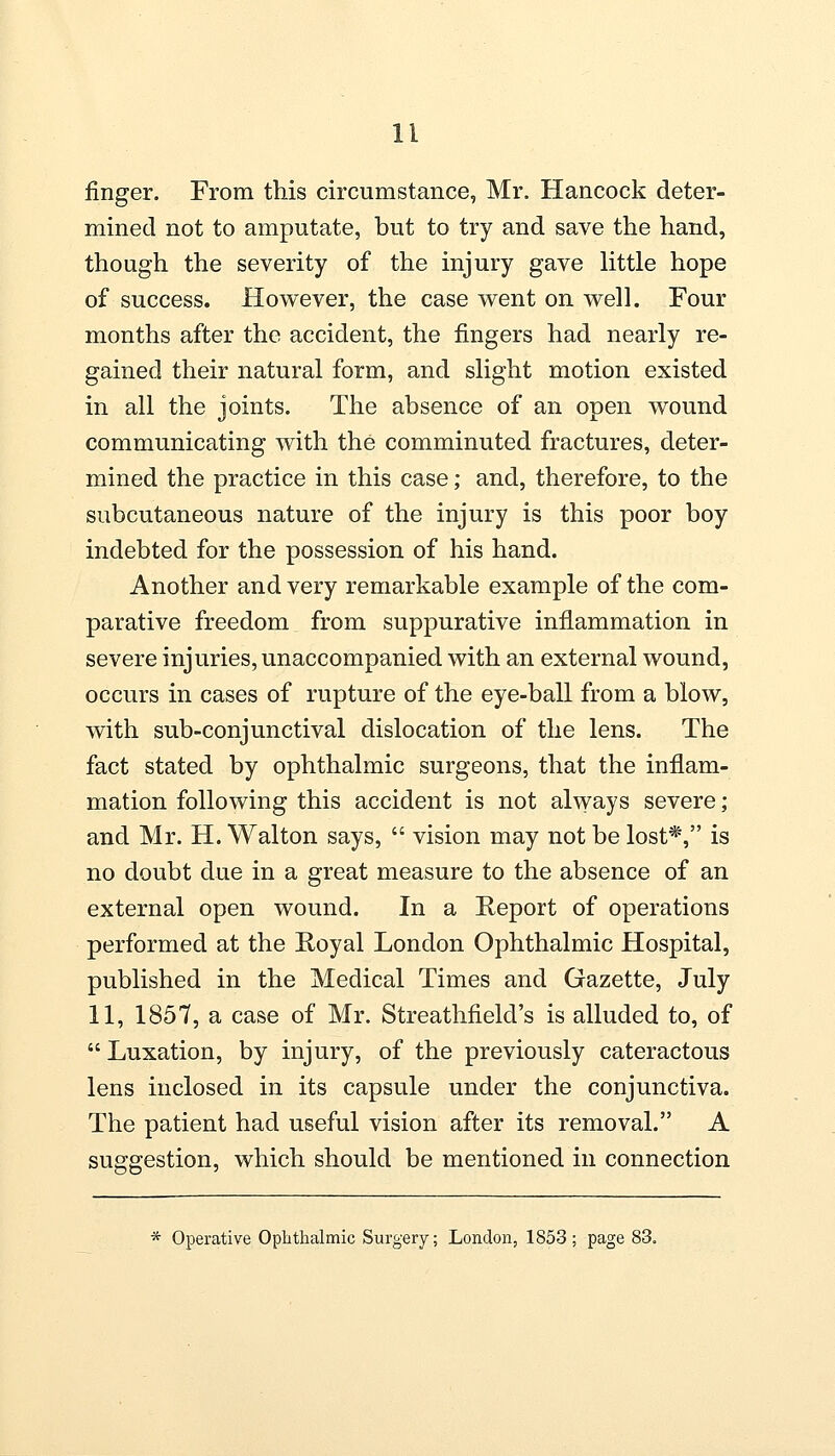 finger. From this circumstance, Mr. Hancock deter- mined not to amputate, but to try and save the hand, though the severity of the injury gave little hope of success. However, the case went on well. Four months after the accident, the fingers had nearly re- gained their natural form, and slight motion existed in all the joints. The absence of an open wound communicating with the comminuted fractures, deter- mined the practice in this case; and, therefore, to the subcutaneous nature of the injury is this poor boy indebted for the possession of his hand. Another and very remarkable example of the com- parative freedom from suppurative inflammation in severe injuries, unaccompanied with an external wound, occurs in cases of rupture of the eye-ball from a blow, with sub-conjunctival dislocation of the lens. The fact stated by ophthalmic surgeons, that the inflam- mation following this accident is not always severe; and Mr. H. Walton says,  vision may not be lost*, is no doubt due in a great measure to the absence of an external open wound. In a Report of operations performed at the Royal London Ophthalmic Hospital, published in the Medical Times and Gazette, July 11, 1857, a case of Mr. Streathfield's is alluded to, of  Luxation, by injury, of the previously cateractous lens inclosed in its capsule under the conjunctiva. The patient had useful vision after its removal. A suggestion, which should be mentioned in connection * Operative Ophthalmic Surgery; London, 1853; page 83.