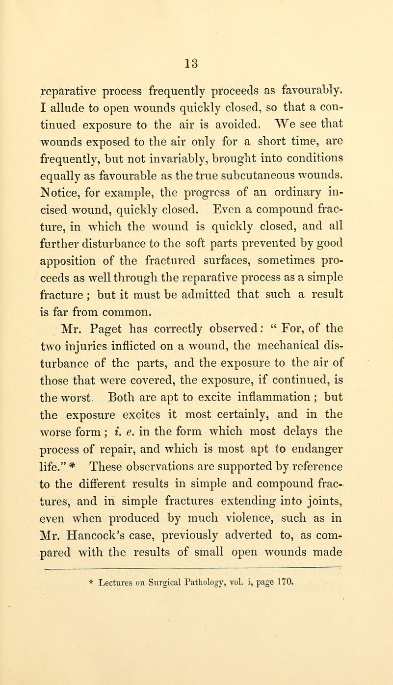 reparative process frequently proceeds as favourably. I allude to open wounds quickly closed, so that a con- tinued exposure to the air is avoided. We see that wounds exposed to the air only for a short time, are frequently, but not invariably, brought into conditions equally as favourable as the true subcutaneous wounds. Notice, for example, the progress of an ordinary in- cised wound, quickly closed. Even a compound frac- ture, in which the wound is quickly closed, and all further disturbance to the soft parts prevented by good apposition of the fractured surfaces, sometimes pro- ceeds as well through the reparative process as a simple fracture; but it must be admitted that such a result is far from common. Mr. Paget has correctly observed:  For, of the two injuries inflicted on a wound, the mechanical dis- turbance of the parts, and the exposure to the air of those that were covered, the exposure, if continued, is the worst. Both are apt to excite inflammation ; but the exposure excites it most certainly, and in the worse form; i. e. in the form which most delays the process of repair, and which is most apt to endanger life. * These observations are supported by reference to the different results in simple and compound frac- tures, and in simple fractures extending into joints, even when produced by much violence, such as in Mr. Hancock's case, previously adverted to, as com- pared with the results of small open wounds made * Lectures on Surgical Pathology, vol. i, page 170.