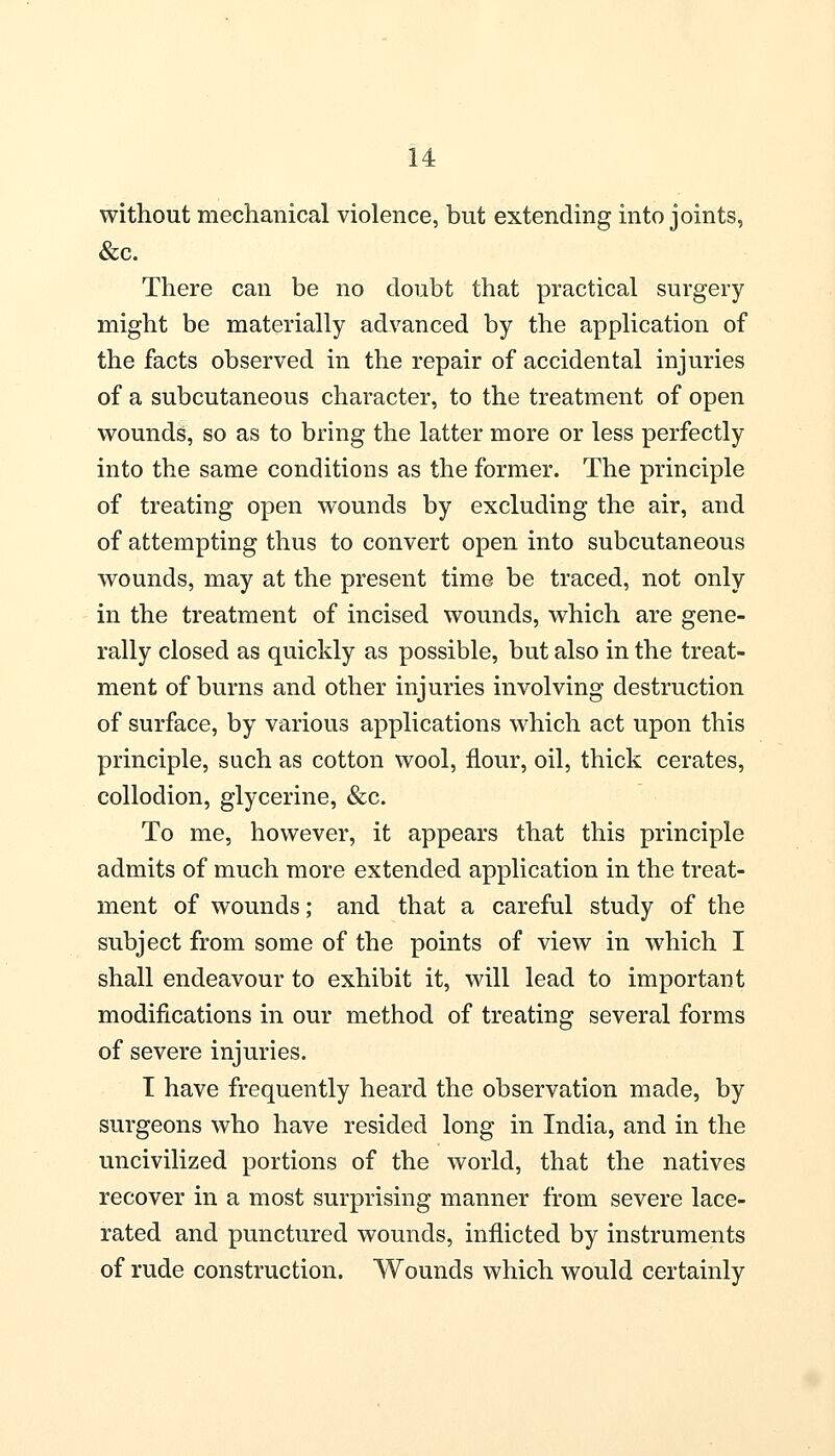 without mechanical violence, but extending into joints, &c. There can be no doubt that practical surgery might be materially advanced by the application of the facts observed in the repair of accidental injuries of a subcutaneous character, to the treatment of open wounds, so as to bring the latter more or less perfectly into the same conditions as the former. The principle of treating open wounds by excluding the air, and of attempting thus to convert open into subcutaneous wounds, may at the present time be traced, not only in the treatment of incised wounds, which are gene- rally closed as quickly as possible, but also in the treat- ment of burns and other injuries involving destruction of surface, by various applications which act upon this principle, such as cotton wool, flour, oil, thick cerates, collodion, glycerine, &c. To me, however, it appears that this principle admits of much more extended application in the treat- ment of wounds; and that a careful study of the subject from some of the points of view in which I shall endeavour to exhibit it, will lead to important modifications in our method of treating several forms of severe injuries. I have frequently heard the observation made, by surgeons who have resided long in India, and in the uncivilized portions of the world, that the natives recover in a most surprising manner from severe lace- rated and punctured wounds, inflicted by instruments of rude construction. Wounds which would certainly