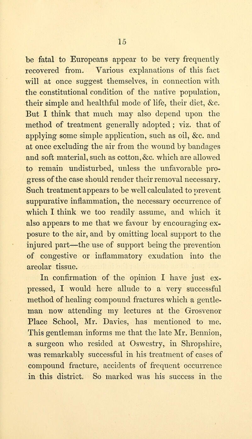 be fatal to Europeans appear to be very frequently recovered from. Various explanations of this fact will at once suggest themselves, in connection with the constitutional condition of the native population, their simple and healthful mode of life, their diet, &c. But I think that much may also depend upon the method of treatment generally adopted; viz. that of applying some simple application, such as oil, &c. and at once excluding the air from the wound by bandages and soft material, such as cotton,&c. which are allowed to remain undisturbed, unless the unfavorable pro- gress of the case should render their removal necessary. Such treatment appears to be well calculated to prevent suppurative inflammation, the necessary occurrence of which I think we too readily assume, and which it also appears to me that we favour by encouraging ex- posure to the air, and by omitting local support to the injured part—the use of support being the prevention of congestive or inflammatory exudation into the areolar tissue. In confirmation of the opinion I have just ex- pressed, I would here allude to a very successful method of healing compound fractures which a gentle- man now attending my lectures at the Grosvenor Place School, Mr. Davies, has mentioned to me. This gentleman informs me that the late Mr. Bennion, a surgeon who resided at Oswestry, in Shropshire, was remarkably successful in his treatment of cases of compound fracture, accidents of frequent occurrence in this district. So marked was his success in the
