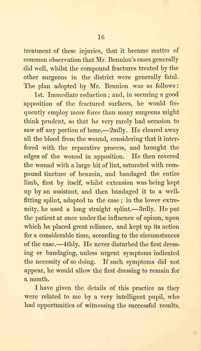 treatment of these injuries, that it became matter of common observation that Mr. Bennion's cases generally did well, whilst the compound fractures treated by the other surgeons in the district were generally fatal. The plan adopted by Mr. Bennion was as follows: 1st. Immediate reduction ; and, in securing a good apposition of the fractured surfaces, he would fre- quently employ more force than many surgeons might think prudent, so that he very rarely had occasion to saw off any portion of bone.—2ndly. He cleared away all the blood from the wound, considering that it inter- fered with the reparative process, and brought the edges of the wound in apposition. He then covered the wound with a large bit of lint, saturated with com- pound tincture of benzoin, and bandaged the entire limb, first by itself, whilst extension was being kept up by an assistant, and then bandaged it to a well- fitting splint, adapted to the case ; in the lower extre- mity, he used a long straight splint.—3rdly. He put the patient at once under the influence of opium, upon which he placed great reliance, and kept up its action for a considerable time, according to the circumstances of the case.—4thly. He never disturbed the first dress- ing or bandaging, unless urgent symptoms indicated the necessity of so doing. If such symptoms did not appear, he would allow the first dressing to remain for a month. I have given the details of this practice as they were related to me by a very intelligent pupil, who had opportunities of witnessing the successful results,