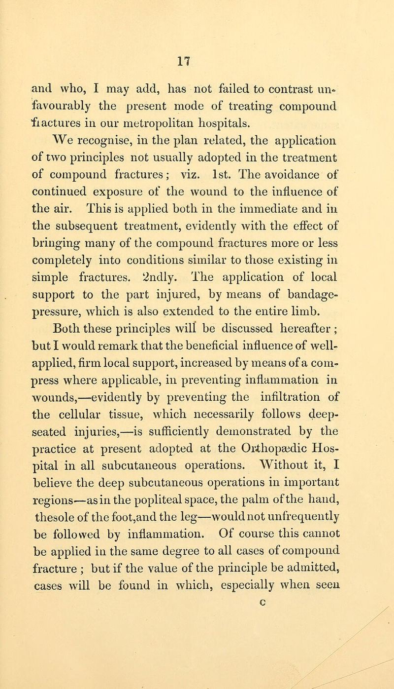 and who, I may add, has not failed to contrast un« favourably the present mode of treating compound fractures in our metropolitan hospitals. We recognise, in the plan related, the application of two principles not usually adopted in the treatment of compound fractures; viz. 1st. The avoidance of continued exposure of the wound to the influence of the air. This is applied both in the immediate and in the subsequent treatment, evidently with the effect of bringing many of the compound fractures more or less completely into conditions similar to those existing in simple fractures. 2ndly. The application of local support to the part injured, by means of bandage- pressure, which is also extended to the entire limb. Both these principles will be discussed hereafter ; but I would remark that the beneficial influence of well- applied, firm local support, increased by means of a com- press where applicable, in preventing inflammation in wounds,—evidently by preventing the infiltration of the cellular tissue, which necessarily follows deep- seated injuries,—is sufficiently demonstrated by the practice at present adopted at the Orthopaedic Hos- pital in all subcutaneous operations. Without it, I believe the deep subcutaneous operations in important regions—as in the popliteal space, the palm of the hand, thesole of the foot,and the leg—would not unfrequently be followed by inflammation. Of course this cannot be applied in the same degree to all cases of compound fracture ; but if the value of the principle be admitted, cases will be found in which, especially when seen c