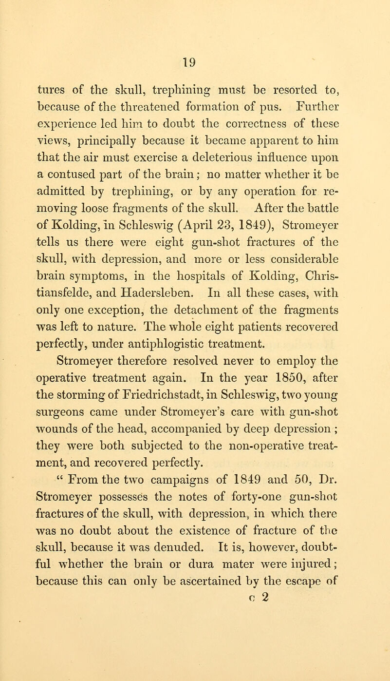 tures of the skull, trephining must be resorted to, because of the threatened formation of pus. Further experience led him to doubt the correctness of these views, principally because it became apparent to him that the air must exercise a deleterious influence upon a contused part of the brain; no matter whether it be admitted by trephining, or by any operation for re- moving loose fragments of the skull. After the battle of Kolding, in Schleswig (April 23, 1849), Stromeyer tells us there were eight gun-shot fractures of the skull, with depression, and more or less considerable brain symptoms, in the hospitals of Kolding, Chris- tiansfelde, and Hadersleben. In all these cases, with only one exception, the detachment of the fragments was left to nature. The whole eight patients recovered perfectly, under antiphlogistic treatment. Stromeyer therefore resolved never to employ the operative treatment again. In the year 1850, after the storming of Friedrichstadt, in Schleswig, two young surgeons came under Stromeyer's care with gun-shot wounds of the head, accompanied by deep depression ; they were both subjected to the non-operative treat- ment, and recovered perfectly.  From the two campaigns of 1849 and 50, Dr. Stromeyer possesses the notes of forty-one gun-shot fractures of the skull, with depression^ in which there was no doubt about the existence of fracture of the skull, because it was denuded. It is, however, doubt- ful whether the brain or dura mater were injured; because this can only be ascertained by the escape of c 2