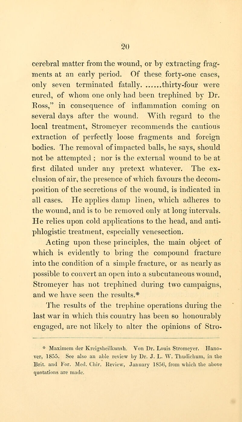 cerebral matter from the wound, or by extracting frag- ments at an early period. Of these forty-one cases, only seven terminated fatally. ...... thirty-four were cured, of whom one only had been trephined by Dr. Ross, in consequence of inflammation coming on several days after the wound. With regard to the local treatment, Stromeyer recommends the cautious extraction of perfectly loose fragments and foreign bodies. The removal of impacted balls, he says, should not be attempted ; nor is the external wound to be at first dilated under any pretext whatever. The ex- clusion of air, the presence of which favours the decom- position of the secretions of the wound, is indicated in all cases. He applies damp linen, which adheres to the wound, and is to be removed only at long intervals. He relies upon cold applications to the head, and anti- phlogistic treatment, especially venesection. Acting upon these principles, the main object of which is evidently to bring the compound fracture into the condition of a simple fracture, or as nearly as possible to convert an open into a subcutaneous wound, Stromeyer has not trephined during two campaigns, and we have seen the results.* The results of the trephine operations during the last war in which this country has been so honourably engaged, are not likely to alter the opinions of Stro- * Maximem der Kreigsheilkunsh. Von Dr. Louis Stromeyer. Hano- ver, 1855. See also an able review by Dr. J. L. W. Thudichum, in the Brit, and For. Med. Chir. Review, January 1856, from which the above quotations are made.