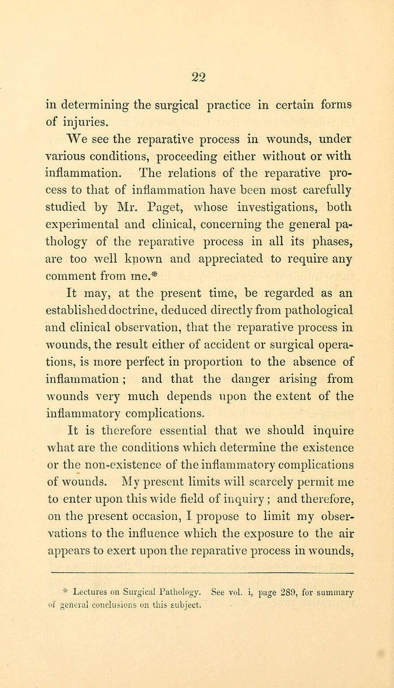 in determining the surgical practice in certain forms of injuries. We see the reparative process in wounds, under various conditions, proceeding either without or with inflammation. The relations of the reparative pro- cess to that of inflammation have been most carefully studied by Mr. Paget, whose investigations, both experimental and clinical, concerning the general pa- thology of the reparative process in all its phases, are too well known and appreciated to require any comment from me.* It may, at the present time, be regarded as an established doctrine, deduced directly from pathological and clinical observation, that the reparative process in wounds, the result either of accident or surgical opera- tions, is more perfect in proportion to the absence of inflammation; and that the danger arising from wounds very much depends upon the extent of the inflammatory complications. It is therefore essential that we should inquire what are the conditions which determine the existence or the non-existence of the inflammatory complications of wounds. My present limits will scarcely permit me to enter upon this wide field of inquiry; and therefore, on the present occasion, I propose to limit my obser- vations to the influence which the exposure to the air appears to exert upon the reparative process in wounds, * Lectures on Surgical Pathology. See vol. i, page 289, for summary of general conclusions on this subject.