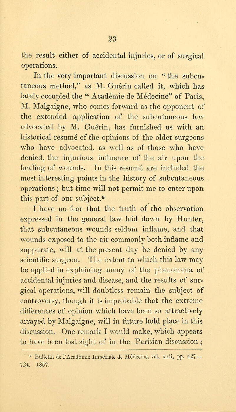 the result either of accidental injuries, or of surgical operations. In the very important discussion on  the subcu- taneous method, as M. Guerin called it, which has lately occupied the  Academie de Medecine of Paris, M. Malgaigne, who comes forward as the opponent of the extended application of the subcutaneous law advocated by M. Guerin, has furnished us with an historical resume of the opinions of the older surgeons who have advocated, as well as of those who have denied, the injurious influence of the air upon the healing of wounds. In this resume are included the most interesting points in the history of subcutaneous operations; but time will not permit me to enter upon this part of our subject.* I have no fear that the truth of the observation expressed in the general law laid down by Hunter, that subcutaneous wounds seldom inflame, and that wounds exposed to the air commonly both inflame and suppurate, will at the present day be denied by any scientific surgeon. The extent to which this law may be applied in explaining many of the phenomena of accidental injuries and disease, and the results of sur- gical operations, will doubtless remain the subject of controversy, though it is improbable that the extreme differences of opinion which have been so attractively arrayed by Malgaigne, will in future hold place in this discussion. One remark I would make, which appears to have been lost sight of in the Parisian discussion ; * Bulletin de 1'Academie Imperiale de Medecine, vol. xxii, pp. 427— 724. 1857.