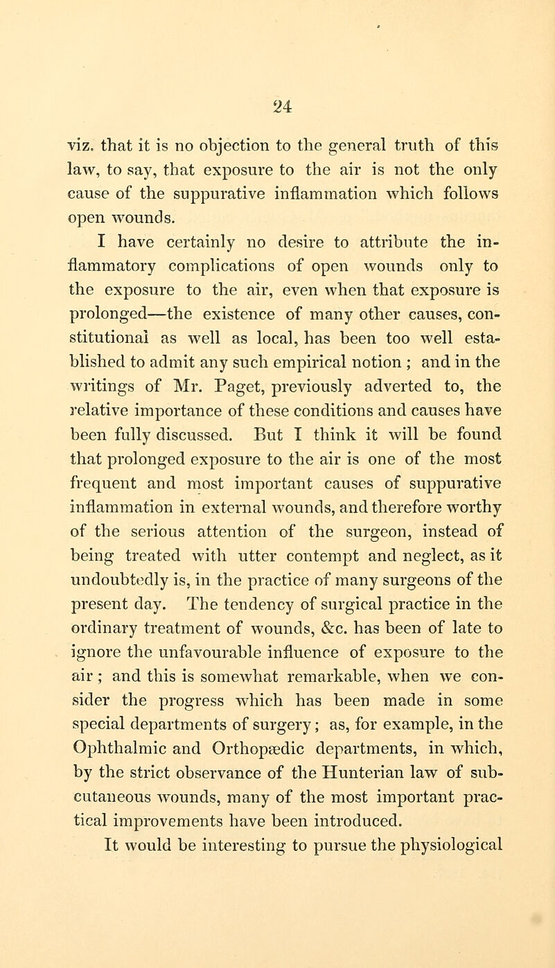 viz. that it is no objection to the general truth of this law, to say, that exposure to the air is not the only cause of the suppurative inflammation which follows open wounds. I have certainly no desire to attribute the in- flammatory complications of open wounds only to the exposure to the air, even when that exposure is prolonged—the existence of many other causes, con- stitutional as well as local, has been too well esta- blished to admit any such empirical notion ; and in the writings of Mr. Paget, previously adverted to, the relative importance of these conditions and causes have been fully discussed. But I think it will be found that prolonged exposure to the air is one of the most frequent and most important causes of suppurative inflammation in external wounds, and therefore worthy of the serious attention of the surgeon, instead of being treated with utter contempt and neglect, as it undoubtedly is, in the practice of many surgeons of the present day. The tendency of surgical practice in the ordinary treatment of wounds, &c. has been of late to ignore the unfavourable influence of exposure to the air; and this is somewhat remarkable, when we con- sider the progress which has been made in some special departments of surgery; as, for example, in the Ophthalmic and Orthopaedic departments, in which, by the strict observance of the Hunterian law of sub- cutaneous wounds, many of the most important prac- tical improvements have been introduced. It would be interesting to pursue the physiological