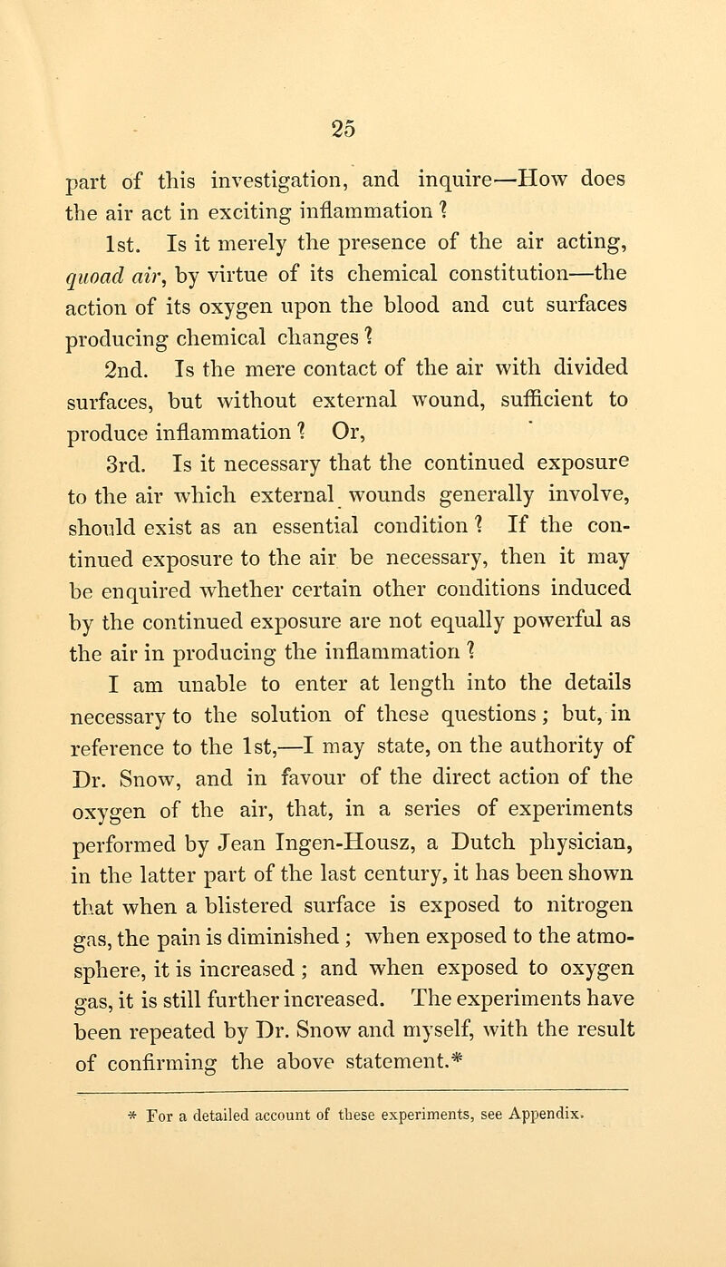 part of this investigation, and inquire—How does the air act in exciting inflammation \ 1st. Is it merely the presence of the air acting, quoad air, by virtue of its chemical constitution—the action of its oxygen upon the blood and cut surfaces producing chemical changes 1 2nd. Is the mere contact of the air with divided surfaces, but without external wound, sufficient to produce inflammation % Or, 3rd. Is it necessary that the continued exposure to the air which external wounds generally involve, should exist as an essential condition 1 If the con- tinued exposure to the air be necessary, then it may be enquired whether certain other conditions induced by the continued exposure are not equally powerful as the air in producing the inflammation % I am unable to enter at length into the details necessary to the solution of these questions; but, in reference to the 1st,—I may state, on the authority of Dr. Snow, and in favour of the direct action of the oxygen of the air, that, in a series of experiments performed by Jean Ingen-Housz, a Dutch physician, in the latter part of the last century, it has been shown that when a blistered surface is exposed to nitrogen gas, the pain is diminished ; when exposed to the atmo- sphere, it is increased; and when exposed to oxygen gas, it is still further increased. The experiments have been repeated by Dr. Snow and myself, with the result of confirming the above statement.* * For a detailed account of these experiments, see Appendix.