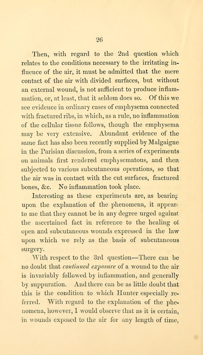 Then, with regard to the 2nd question which relates to the conditions necessary to the irritating in- fluence of the air, it must be admitted that the mere contact of the air with divided surfaces, but without an external wound, is not sufficient to produce inflam- mation, or, at least, that it seldom does so. Of this we see evidence in ordinary cases of emphysema connected with fractured ribs, in which, as a rule, no inflammation of the cellular tissue follows, though the emphysema may be very extensive. Abundant evidence of the same fact has also been recently supplied by Malgaigne in the Parisian discussion, from a series of experiments on animals first rendered emphysematous, and then subjected to various subcutaneous operations, so that the air was in contact with the cut surfaces, fractured bones, &c. No inflammation took place. Interesting as these experiments are, as bearing upon the explanation of the phenomena, it appear,1- to me that they cannot be in any degree urged against the ascertained fact in reference to the healing oi open and subcutaneous wounds expressed in the law upon which we rely as the basis of subcutaneous surgery. With respect to the 3rd question—There can be no doubt that continued exposure of a wound to the air is invariably followed by inflammation, and generally by suppuration. And there can be as little doubt that this is the condition to which Hunter especially re- ferred. With regard to the explanation of the phe- nomena, however, I would observe that as it is certain, in wounds exposed to the air for any length of time,