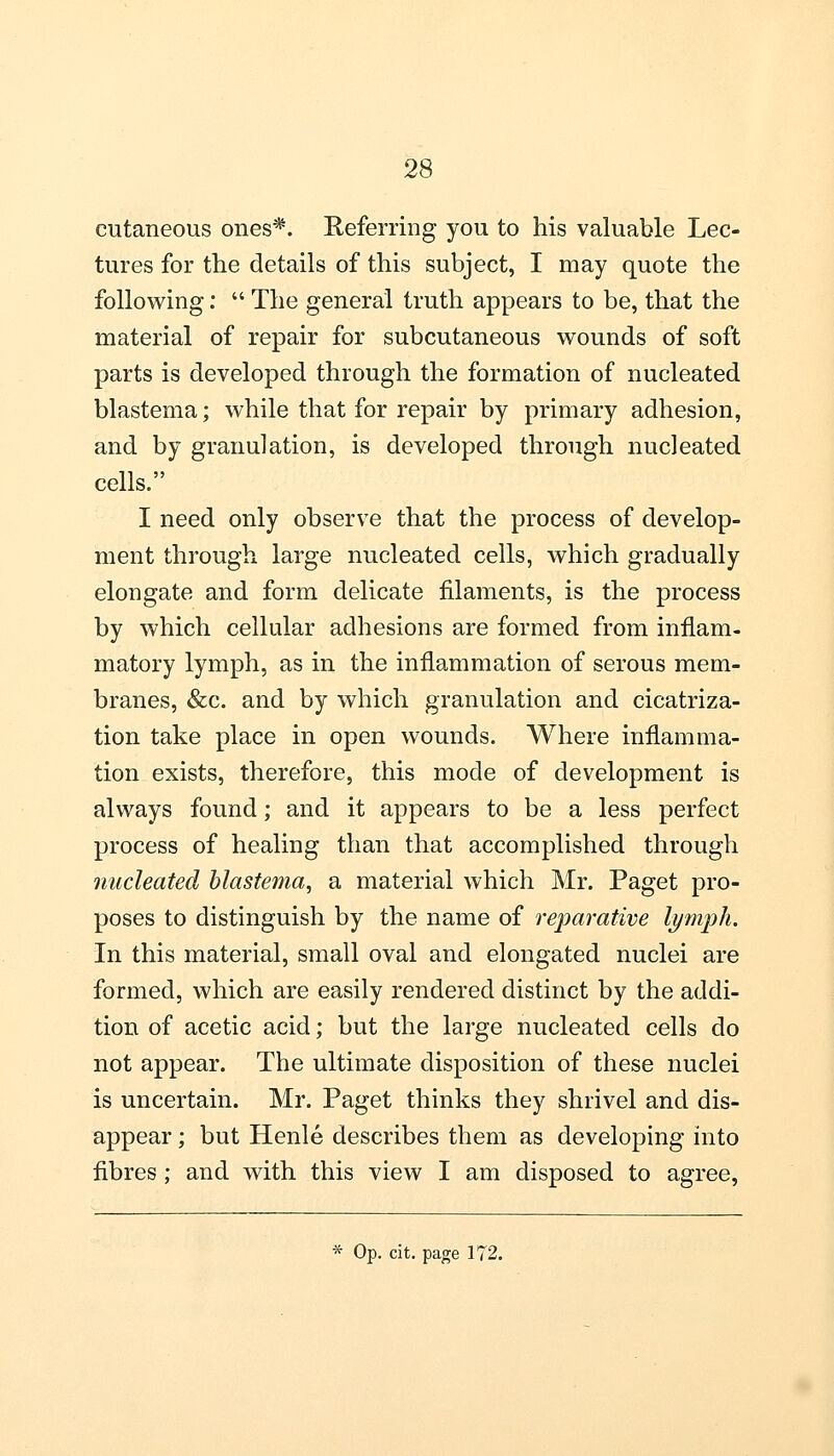 cutaneous ones*. Referring you to his valuable Lec- tures for the details of this subject, I may quote the following:  The general truth appears to be, that the material of repair for subcutaneous wounds of soft parts is developed through the formation of nucleated blastema; while that for repair by primary adhesion, and by granulation, is developed through nucleated cells. I need only observe that the process of develop- ment through large nucleated cells, which gradually elongate and form delicate filaments, is the process by which cellular adhesions are formed from inflam- matory lymph, as in the inflammation of serous mem- branes, &c. and by which granulation and cicatriza- tion take place in open wounds. Where inflamma- tion exists, therefore, this mode of development is always found; and it appears to be a less perfect process of healing than that accomplished through nucleated blastema, a material which Mr. Paget pro- poses to distinguish by the name of reparative lymph. In this material, small oval and elongated nuclei are formed, which are easily rendered distinct by the addi- tion of acetic acid; but the large nucleated cells do not appear. The ultimate disposition of these nuclei is uncertain. Mr. Paget thinks they shrivel and dis- appear ; but Henle describes them as developing into fibres ; and with this view I am disposed to agree, * Op. cit. page 172.