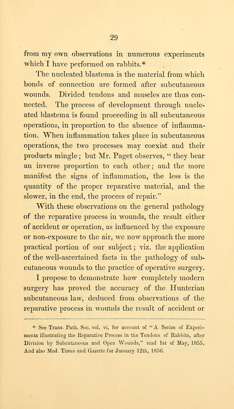 from my own observations in numerous experiments which I have performed on rabbits.* The nucleated blastema is the material from which bonds of connection are formed after subcutaneous wounds. Divided tendons and muscles are thus con- nected. The process of development through nucle- ated blastema is found proceeding in all subcutaneous operations, in proportion to the absence of inflamma- tion. When inflammation takes place in subcutaneous operations, the two processes may coexist and their products mingle; but Mr. Paget observes,  they bear an inverse proportion to each other; and the more manifest the signs of inflammation, the less is the quantity of the proper reparative material, and the slower, in the end, the process of repair. With these observations on the general pathology of the reparative process in wounds, the result either of accident or operation, as influenced by the exposure or non-exposure to the air, we now approach the more practical portion of our subject; viz. the application of the well-ascertained facts in the pathology of sub- cutaneous wounds to the practice of operative surgery. I propose to demonstrate how completely modern surgery has proved the accuracy of the Hunterian subcutaneous law, deduced from observations of the reparative process in wounds the result of accident or * See Trans. Path. Soc. vol. vi, for account of A Series of Experi- ments illustrating the Reparative Process in the Tendons of Rabbits, after Division by Subcutaneous and Open Wounds, read 1st of May, 1855. And also Med. Times and Gazette for January 12th, 1856.
