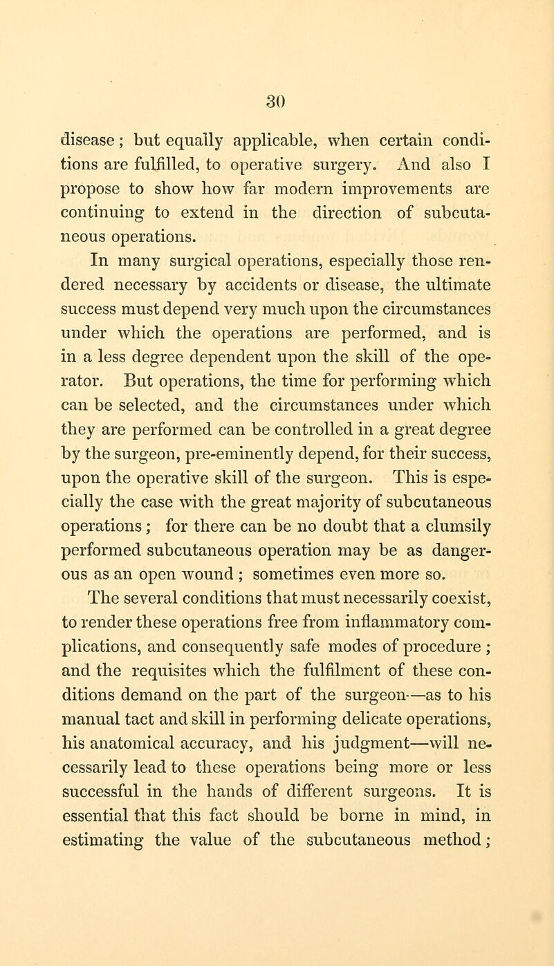 disease; but equally applicable, when certain condi- tions are fulfilled, to operative surgery. And also I propose to show how far modern improvements are continuing to extend in the direction of subcuta- neous operations. In many surgical operations, especially those ren- dered necessary by accidents or disease, the ultimate success must depend very much upon the circumstances under which the operations are performed, and is in a less degree dependent upon the skill of the ope- rator. But operations, the time for performing which can be selected, and the circumstances under which they are performed can be controlled in a great degree by the surgeon, pre-eminently depend, for their success, upon the operative skill of the surgeon. This is espe- cially the case with the great majority of subcutaneous operations; for there can be no doubt that a clumsily performed subcutaneous operation may be as danger- ous as an open wound ; sometimes even more so. The several conditions that must necessarily coexist, to render these operations free from inflammatory com- plications, and consequently safe modes of procedure ; and the requisites which the fulfilment of these con- ditions demand on the part of the surgeon—as to his manual tact and skill in performing delicate operations, his anatomical accuracy, and his judgment—will ne- cessarily lead to these operations being more or less successful in the hands of different surgeons. It is essential that this fact should be borne in mind, in estimating the value of the subcutaneous method;