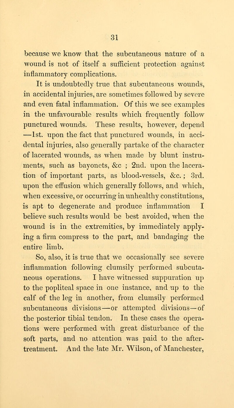 because we know that the subcutaneous nature of a wound is not of itself a sufficient protection against inflammatory complications. It is undoubtedly true that subcutaneous wounds, in accidental injuries, are sometimes followed by severe and even fatal inflammation. Of this we see examples in the unfavourable results which frequently follow punctured wounds. These results, however, depend —1st. upon the fact that punctured wounds, in acci- dental injuries, also generally partake of the character of lacerated wounds, as when made by blunt instru- ments, such as bayonets, &c ; 2nd. upon the lacera- tion of important parts, as blood-vessels, &c.; 3rd. upon the effusion which generally follows, and which, when excessive, or occurring in unhealthy constitutions, is apt to degenerate and produce inflammation I believe such results would be best avoided, when the wound is in the extremities, by immediately apply- ing a firm compress to the part, and bandaging the entire limb. So, also, it is true that we occasionally see severe inflammation following clumsily performed subcuta- neous operations. I have witnessed suppuration up to the popliteal space in one instance, and up to the calf of the leg in another, from clumsily performed subcutaneous divisions—or attempted divisions—of the posterior tibial tendon. In these cases the opera- tions were performed with great disturbance of the soft parts, and no attention was paid to the after- treatment. And the late Mr. Wilson, of Manchester,