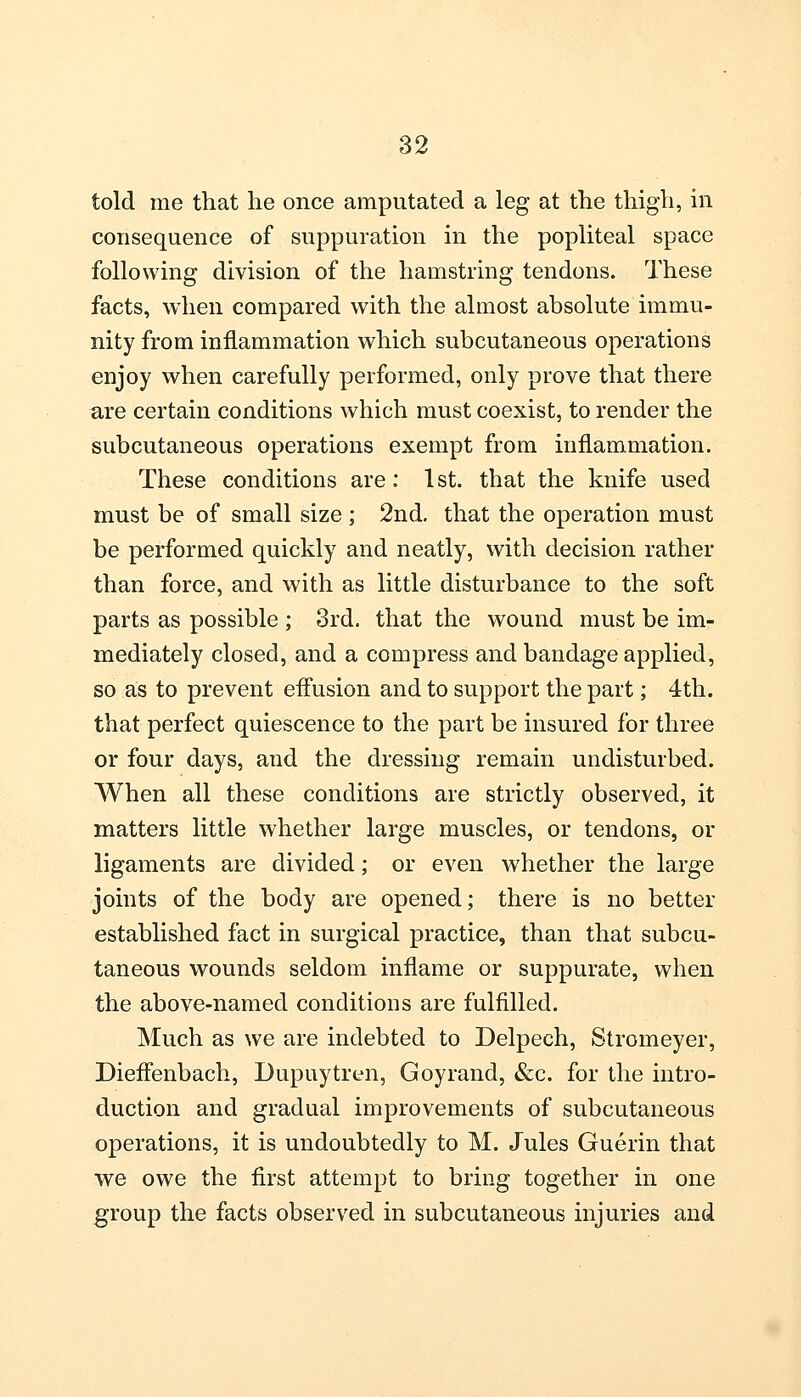 told me that he once amputated a leg at the thigh, in consequence of suppuration in the popliteal space following division of the hamstring tendons. These facts, when compared with the almost absolute immu- nity from inflammation which subcutaneous operations enjoy when carefully performed, only prove that there are certain conditions which must coexist, to render the subcutaneous operations exempt from inflammation. These conditions are: 1st. that the knife used must be of small size ; 2nd. that the operation must be performed quickly and neatly, with decision rather than force, and with as little disturbance to the soft parts as possible ; 3rd. that the wound must be im- mediately closed, and a compress and bandage applied, so as to prevent effusion and to support the part; 4th. that perfect quiescence to the part be insured for three or four days, and the dressing remain undisturbed. When all these conditions are strictly observed, it matters little whether large muscles, or tendons, or ligaments are divided; or even whether the large joints of the body are opened; there is no better established fact in surgical practice, than that subcu- taneous wounds seldom inflame or suppurate, when the above-named conditions are fulfilled. Much as we are indebted to Delpech, Stromeyer, Dieffenbach, Dupuytren, Goyrand, &c. for the intro- duction and gradual improvements of subcutaneous operations, it is undoubtedly to M. Jules Guerin that we owe the first attempt to bring together in one group the facts observed in subcutaneous injuries and
