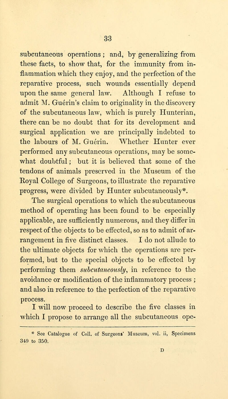 subcutaneous operations; and, by generalizing from these facts, to show that, for the immunity from in- flammation which they enjoy, and the perfection of the reparative process, such wounds essentially depend upon the same general law. Although I refuse to admit M. Guerin's claim to originality in the discovery of the subcutaneous law, which is purely Hunterian, there can be no doubt that for its development and surgical application we are principally indebted to the labours of M. Guerin. Whether Hunter ever performed any subcutaneous operations, maybe some- what doubtful; but it is believed that some of the tendons of animals preserved in the Museum of the Royal College of Surgeons, to illustrate the reparative progress, were divided by Hunter subcutaneously*. The surgical operations to which the subcutaneous method of operating has been found to be especially applicable, are sufficiently numerous, and they differ in respect of the objects to be effected, so as to admit of ar- rangement in five distinct classes. I do not allude to the ultimate objects for which the operations are per- formed, but to the special objects to be effected by performing them subcutaneously, in reference to the avoidance or modification of the inflammatory process ; and also in reference to the perfection of the reparative process. I will now proceed to describe the five classes in which I propose to arrange all the subcutaneous ope- * See Catalogue of Coll. of Surgeons' Museum, vol. ii, Specimens 34.9 to 350.