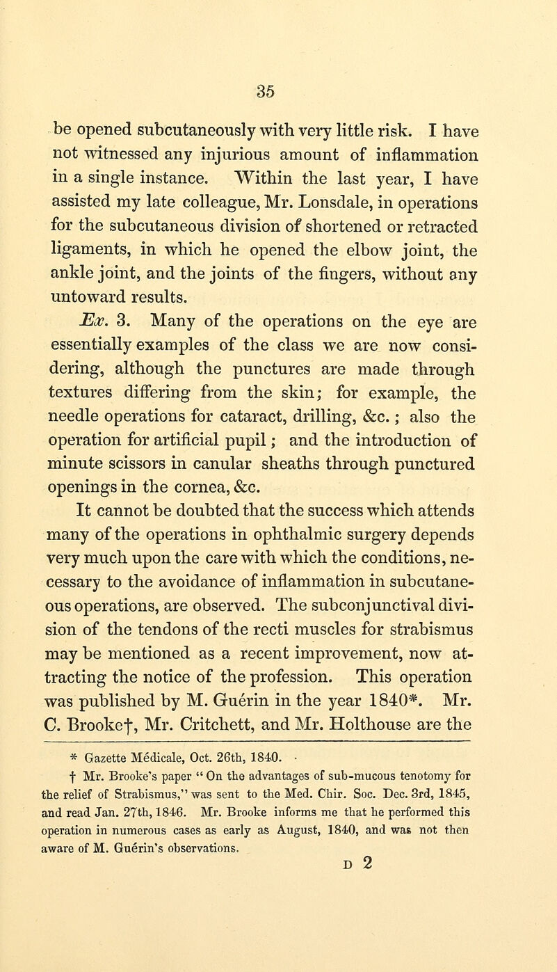 be opened subcutaneously with very little risk. I have not witnessed any injurious amount of inflammation in a single instance. Within the last year, I have assisted my late colleague, Mr. Lonsdale, in operations for the subcutaneous division of shortened or retracted ligaments, in which he opened the elbow joint, the ankle joint, and the joints of the fingers, without any untoward results. Moo. 3. Many of the operations on the eye are essentially examples of the class we are now consi- dering, although the punctures are made through textures differing from the skin; for example, the needle operations for cataract, drilling, &c.; also the operation for artificial pupil; and the introduction of minute scissors in canular sheaths through punctured openings in the cornea, &c. It cannot be doubted that the success which attends many of the operations in ophthalmic surgery depends very much upon the care with which the conditions, ne- cessary to the avoidance of inflammation in subcutane- ous operations, are observed. The subconjunctival divi- sion of the tendons of the recti muscles for strabismus may be mentioned as a recent improvement, now at- tracting the notice of the profession. This operation was published by M. Guerin in the year 1840*. Mr. C. Brookef, Mr. Critchett, and Mr. Holthouse are the * Gazette Medicale, Oct. 26th, 1840. • f Mr. Brooke's paper  On the advantages of sub-mucous tenotomy for the relief of Strabismus, was sent to the Med. Chir. Soc. Dec. 3rd, 1845, and read Jan. 27th, 1846. Mr. Brooke informs me that he performed this operation in numerous cases as early as August, 1840, and was not then aware of M. Guerin's observations. D 2
