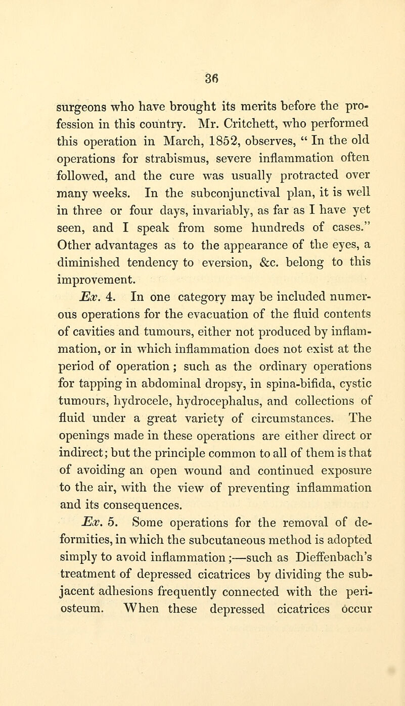 surgeons who have brought its merits before the pro- fession in this country. Mr. Critchett, who performed this operation in March, 1852, observes,  In the old operations for strabismus, severe inflammation often followed, and the cure was usually protracted over many weeks. In the subconjunctival plan, it is well in three or four days, invariably, as far as I have yet seen, and I speak from some hundreds of cases. Other advantages as to the appearance of the eyes, a diminished tendency to eversion, &c. belong to this improvement. Ex. 4. In one category may be included numer- ous operations for the evacuation of the fluid contents of cavities and tumours, either not produced by inflam- mation, or in which inflammation does not exist at the period of operation; such as the ordinary operations for tapping in abdominal dropsy, in spina-bifida, cystic tumours, hydrocele, hydrocephalus, and collections of fluid under a great variety of circumstances. The openings made in these operations are either direct or indirect; but the principle common to all of them is that of avoiding an open wound and continued exposure to the air, with the view of preventing inflammation and its consequences. Ex. 5. Some operations for the removal of de- formities, in which the subcutaneous method is adopted simply to avoid inflammation;—such as Dieflenbach's treatment of depressed cicatrices by dividing the sub- jacent adhesions frequently connected with the peri- osteum. When these depressed cicatrices occur