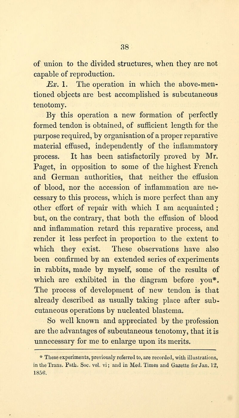 of union to the divided structures, when they are not capable of reproduction. Ex. 1. The operation in which the above-men- tioned objects are best accomplished is subcutaneous tenotomy. By this operation a new formation of perfectly formed tendon is obtained, of sufficient length for the purpose required, by organisation of a proper reparative material effused, independently of the inflammatory process. It has been satisfactorily proved by Mr. Paget, in opposition to some of the highest French and German authorities, that neither the effusion of blood, nor the accession of inflammation are ne- cessary to this process, which is more perfect than any other effort of repair with which I am acquainted; but, on the contrary, that both the effusion of blood and inflammation retard this reparative process, and render it less perfect in proportion to the extent to which they exist. These observations have also been confirmed by an extended series of experiments in rabbits, made by myself, some of the results of which are exhibited in the diagram before you*. The process of development of new tendon is that already described as usually taking place after sub- cutaneous operations by nucleated blastema. So well known and appreciated by the profession are the advantages of subcutaneous tenotomy, that it is unnecessary for me to enlarge upon its merits. * These experiments, previously referred to, are recorded, with illustrations, in the Trans. Path. Soc. vol. vi; and in Med. Times and Gazette for Jan. 12, 1856.