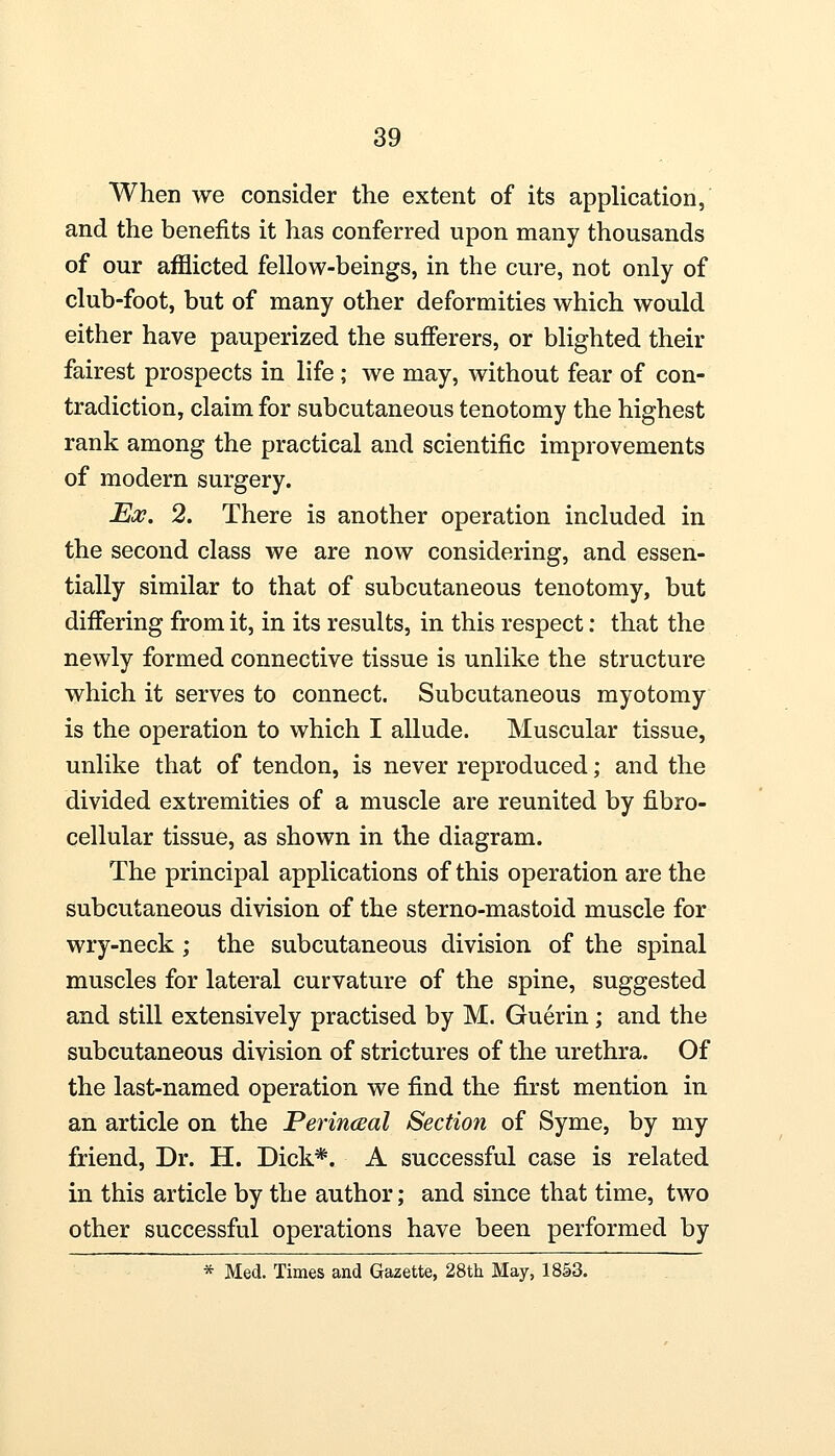 When we consider the extent of its application, and the benefits it has conferred upon many thousands of our afflicted fellow-beings, in the cure, not only of club-foot, but of many other deformities which would either have pauperized the sufferers, or blighted their fairest prospects in life ; we may, without fear of con- tradiction, claim for subcutaneous tenotomy the highest rank among the practical and scientific improvements of modern surgery. Ex. 2. There is another operation included in the second class we are now considering, and essen- tially similar to that of subcutaneous tenotomy, but differing from it, in its results, in this respect: that the newly formed connective tissue is unlike the structure which it serves to connect. Subcutaneous myotomy is the operation to which I allude. Muscular tissue, unlike that of tendon, is never reproduced; and the divided extremities of a muscle are reunited by fibro- cellular tissue, as shown in the diagram. The principal applications of this operation are the subcutaneous division of the sterno-mastoid muscle for wry-neck ; the subcutaneous division of the spinal muscles for lateral curvature of the spine, suggested and still extensively practised by M. Guerin; and the subcutaneous division of strictures of the urethra. Of the last-named operation we find the first mention in an article on the Perinceal Section of Syme, by my friend, Dr. H. Dick*. A successful case is related in this article by the author; and since that time, two other successful operations have been performed by * Med. Times and Gazette, 28th May, 1853.