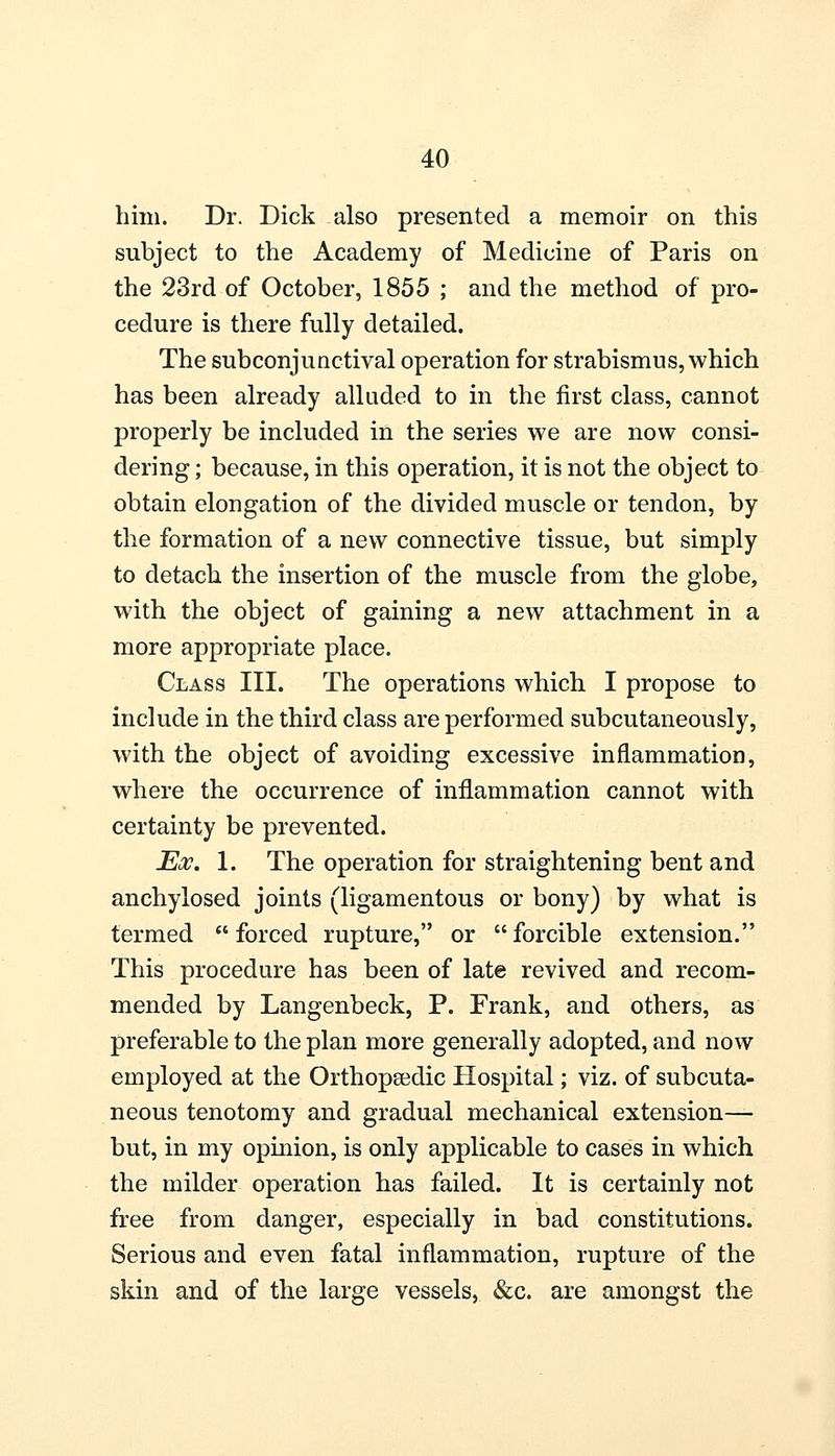 him. Dr. Dick also presented a memoir on this subject to the Academy of Medicine of Paris on the 23rd of October, 1855 ; and the method of pro- cedure is there fully detailed. The subconjunctival operation for strabismus, which has been already alluded to in the first class, cannot properly be included in the series we are now consi- dering ; because, in this operation, it is not the object to obtain elongation of the divided muscle or tendon, by the formation of a new connective tissue, but simply to detach the insertion of the muscle from the globe, with the object of gaining a new attachment in a more appropriate place. Class III. The operations which I propose to include in the third class are performed subcutaneously, with the object of avoiding excessive inflammation, where the occurrence of inflammation cannot with certainty be prevented. Ex. 1. The operation for straightening bent and anchylosed joints (ligamentous or bony) by what is termed  forced rupture, or  forcible extension. This procedure has been of late revived and recom- mended by Langenbeck, P. Frank, and others, as preferable to the plan more generally adopted, and now employed at the Orthopaedic Hospital; viz. of subcuta- neous tenotomy and gradual mechanical extension— but, in my opinion, is only applicable to cases in which the milder operation has failed. It is certainly not free from danger, especially in bad constitutions. Serious and even fatal inflammation, rupture of the skin and of the large vessels, &c. are amongst the