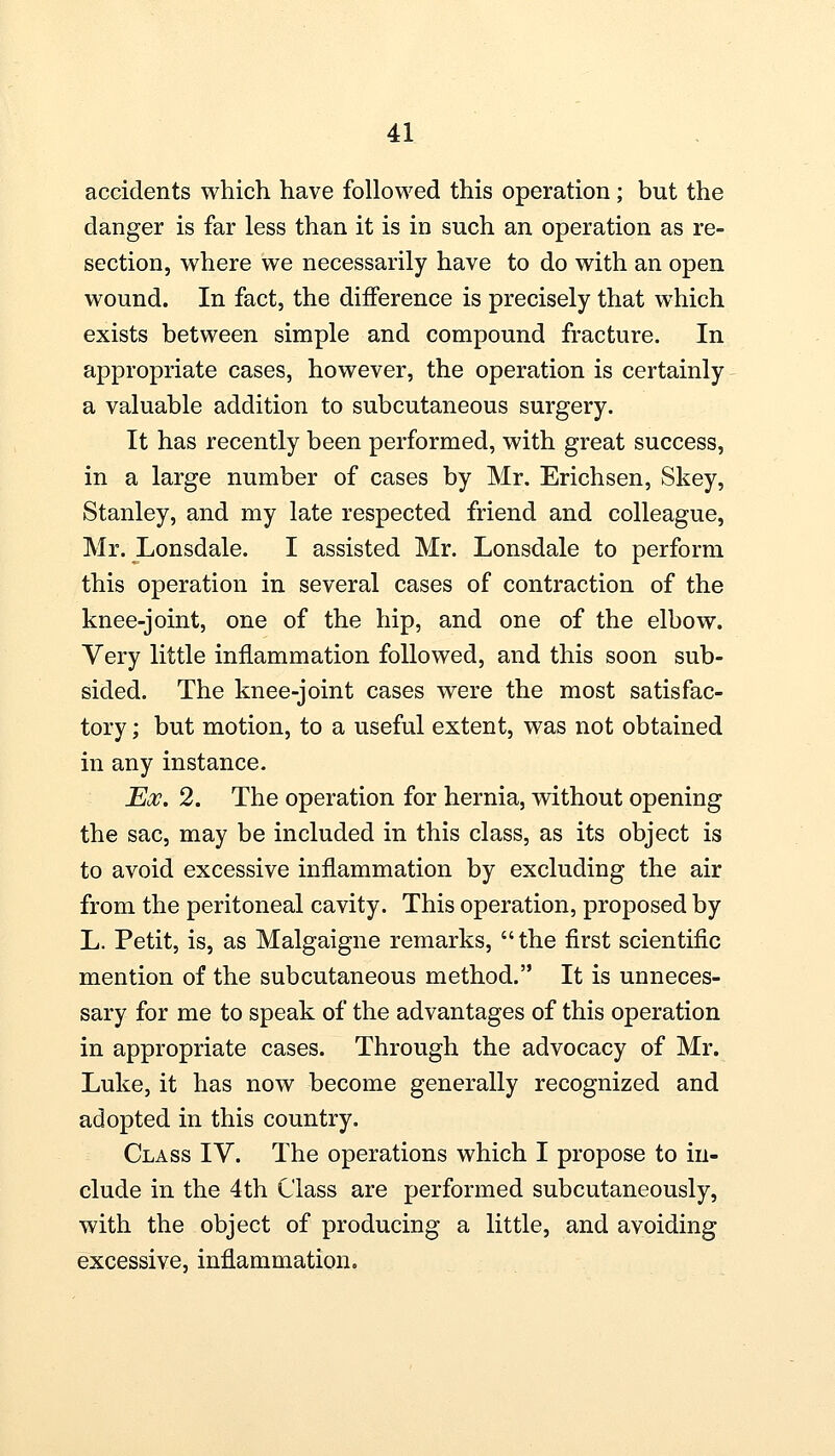 accidents which have followed this operation; but the danger is far less than it is in such an operation as re- section, where we necessarily have to do with an open wound. In fact, the difference is precisely that which exists between simple and compound fracture. In appropriate cases, however, the operation is certainly a valuable addition to subcutaneous surgery. It has recently been performed, with great success, in a large number of cases by Mr. Erichsen, Skey, Stanley, and my late respected friend and colleague, Mr. Lonsdale. I assisted Mr. Lonsdale to perform this operation in several cases of contraction of the knee-joint, one of the hip, and one of the elbow. Very little inflammation followed, and this soon sub- sided. The knee-joint cases were the most satisfac- tory ; but motion, to a useful extent, was not obtained in any instance. Ex. 2. The operation for hernia, without opening the sac, may be included in this class, as its object is to avoid excessive inflammation by excluding the air from the peritoneal cavity. This operation, proposed by L. Petit, is, as Malgaigne remarks, the first scientific mention of the subcutaneous method. It is unneces- sary for me to speak of the advantages of this operation in appropriate cases. Through the advocacy of Mr. Luke, it has now become generally recognized and adopted in this country. Class IV. The operations which I propose to in- clude in the 4th Class are performed subcutaneously, with the object of producing a little, and avoiding excessive, inflammation.