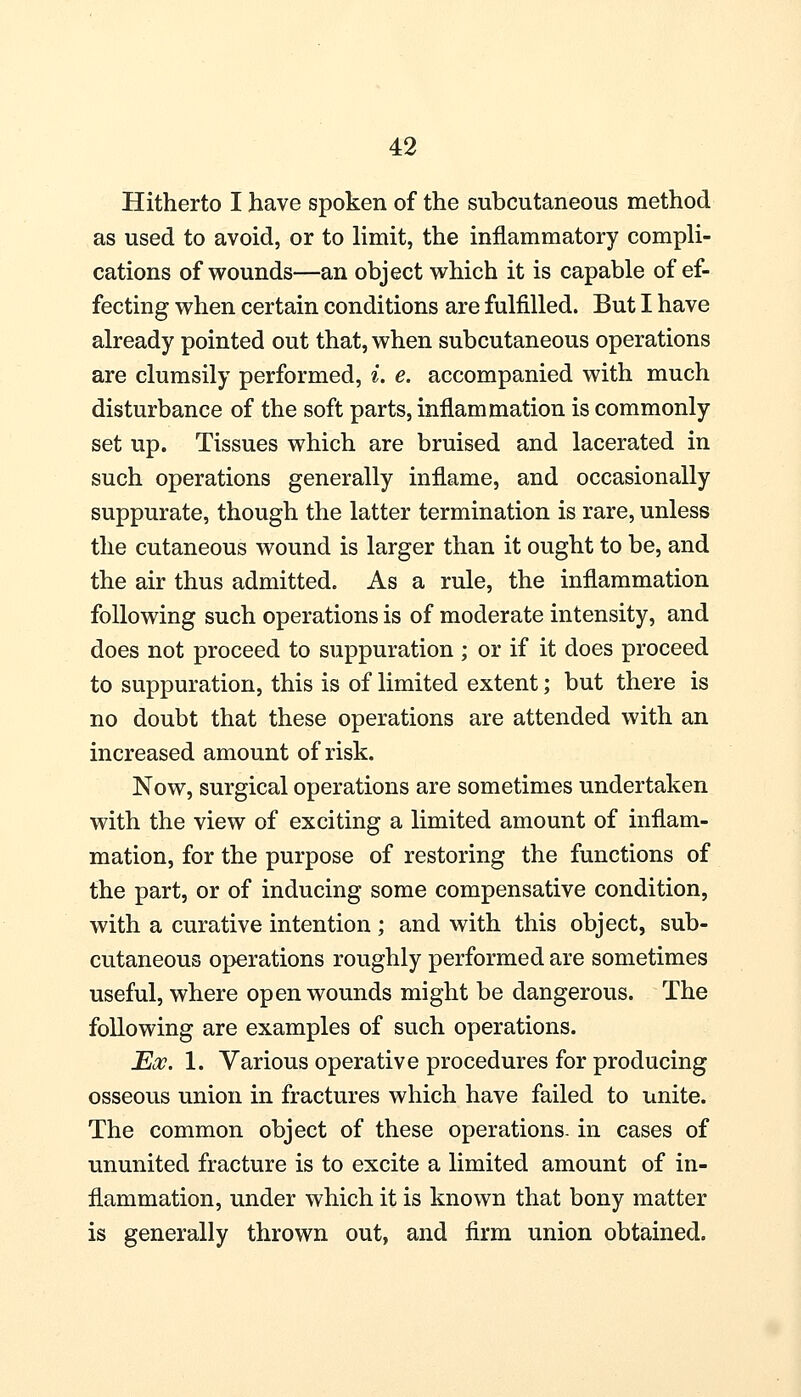 Hitherto I have spoken of the subcutaneous method as used to avoid, or to limit, the inflammatory compli- cations of wounds—an object which it is capable of ef- fecting when certain conditions are fulfilled. But I have already pointed out that, when subcutaneous operations are clumsily performed, i. e. accompanied with much disturbance of the soft parts, inflammation is commonly set up. Tissues which are bruised and lacerated in such operations generally inflame, and occasionally suppurate, though the latter termination is rare, unless the cutaneous wound is larger than it ought to be, and the air thus admitted. As a rule, the inflammation following such operations is of moderate intensity, and does not proceed to suppuration ; or if it does proceed to suppuration, this is of limited extent; but there is no doubt that these operations are attended with an increased amount of risk. Now, surgical operations are sometimes undertaken with the view of exciting a limited amount of inflam- mation, for the purpose of restoring the functions of the part, or of inducing some compensative condition, with a curative intention ; and with this object, sub- cutaneous operations roughly performed are sometimes useful, where open wounds might be dangerous. The following are examples of such operations. Eoc. 1. Various operative procedures for producing osseous union in fractures which have failed to unite. The common object of these operations, in cases of ununited fracture is to excite a limited amount of in- flammation, under which it is known that bony matter is generally thrown out, and firm union obtained.