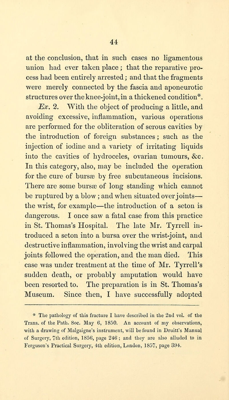 at the conclusion, that in such cases no ligamentous union had ever taken place ; that the reparative pro- cess had been entirely arrested; and that the fragments were merely connected by the fascia and aponeurotic structures over the knee-joint, in a thickened condition*. Ex. 2. With the object of producing a little, and avoiding excessive, inflammation, various operations are performed for the obliteration of serous cavities by the introduction of foreign substances; such as the injection of iodine and a variety of irritating liquids into the cavities of hydroceles, ovarian tumours, &c. In this category, also, may be included the operation for the cure of bursas by free subcutaneous incisions. There are some bursae of long standing which cannot be ruptured by a blow ; and when situated over joints— the wrist, for example—the introduction of a seton is dangerous. I once saw a fatal case from this practice in St. Thomas's Hospital. The late Mr. Tyrrell in- troduced a seton into a bursa over the wrist-joint, and destructive inflammation, involving the wrist and carpal joints followed the operation, and the man died. This case was under treatment at the time of Mr. Tyrrell's sudden death, or probably amputation would have been resorted to. The preparation is in St. Thomas's Museum. Since then, I have successfully adopted * The pathology of this fracture I have described in the 2nd vol. of the Trans, of the Path. Soc. May 6, 1850. An account of my observations, with a drawing of Malgaigne's instrument, will be found in Druitt's Manual of Surgery, 7th edition, 1856, page 246 ; and they are also alluded to in Ferguson's Practical Surgery, 4th edition, London, 1857, page 394.
