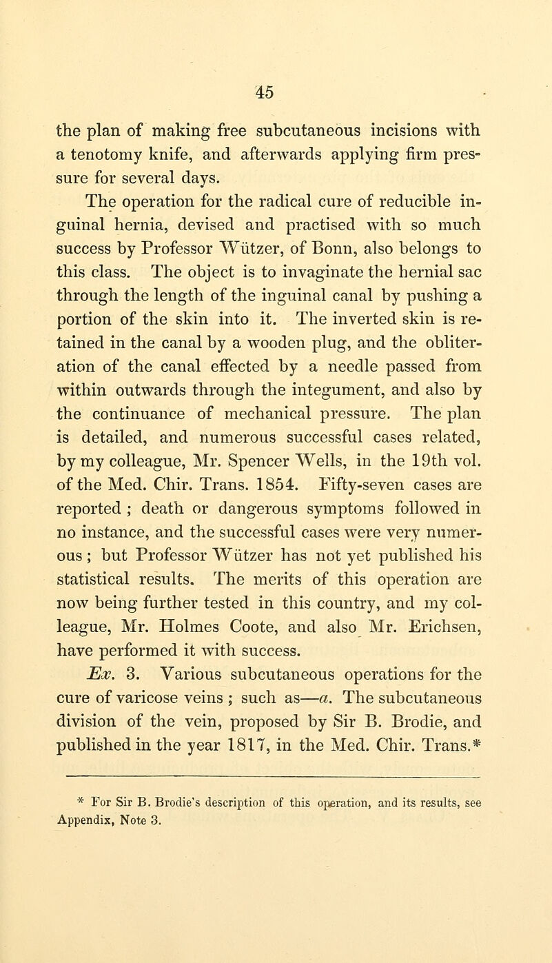 the plan of making free subcutaneous incisions with a tenotomy knife, and afterwards applying firm pres- sure for several days. The operation for the radical cure of reducible in- guinal hernia, devised and practised with so much success by Professor Wiitzer, of Bonn, also belongs to this class. The object is to invaginate the hernial sac through the length of the inguinal canal by pushing a portion of the skin into it. The inverted skin is re- tained in the canal by a wooden plug, and the obliter- ation of the canal effected by a needle passed from within outwards through the integument, and also by the continuance of mechanical pressure. The plan is detailed, and numerous successful cases related, by my colleague, Mr. Spencer Wells, in the 19th vol. of the Med. Chir. Trans. 1854. Fifty-seven cases are reported ; death or dangerous symptoms followed in no instance, and the successful cases were very numer- ous ; but Professor Wiitzer has not yet published his statistical results. The merits of this operation are now being further tested in this country, and my col- league, Mr. Holmes Coote, and also Mr. Erichsen, have performed it with success. Eos. 3. Various subcutaneous operations for the cure of varicose veins ; such as—a. The subcutaneous division of the vein, proposed by Sir B. Brodie, and published in the year 1817, in the Med. Chir. Trans.* * For Sir B. Brodie's description of this operation, and its results, see Appendix, Note 3.