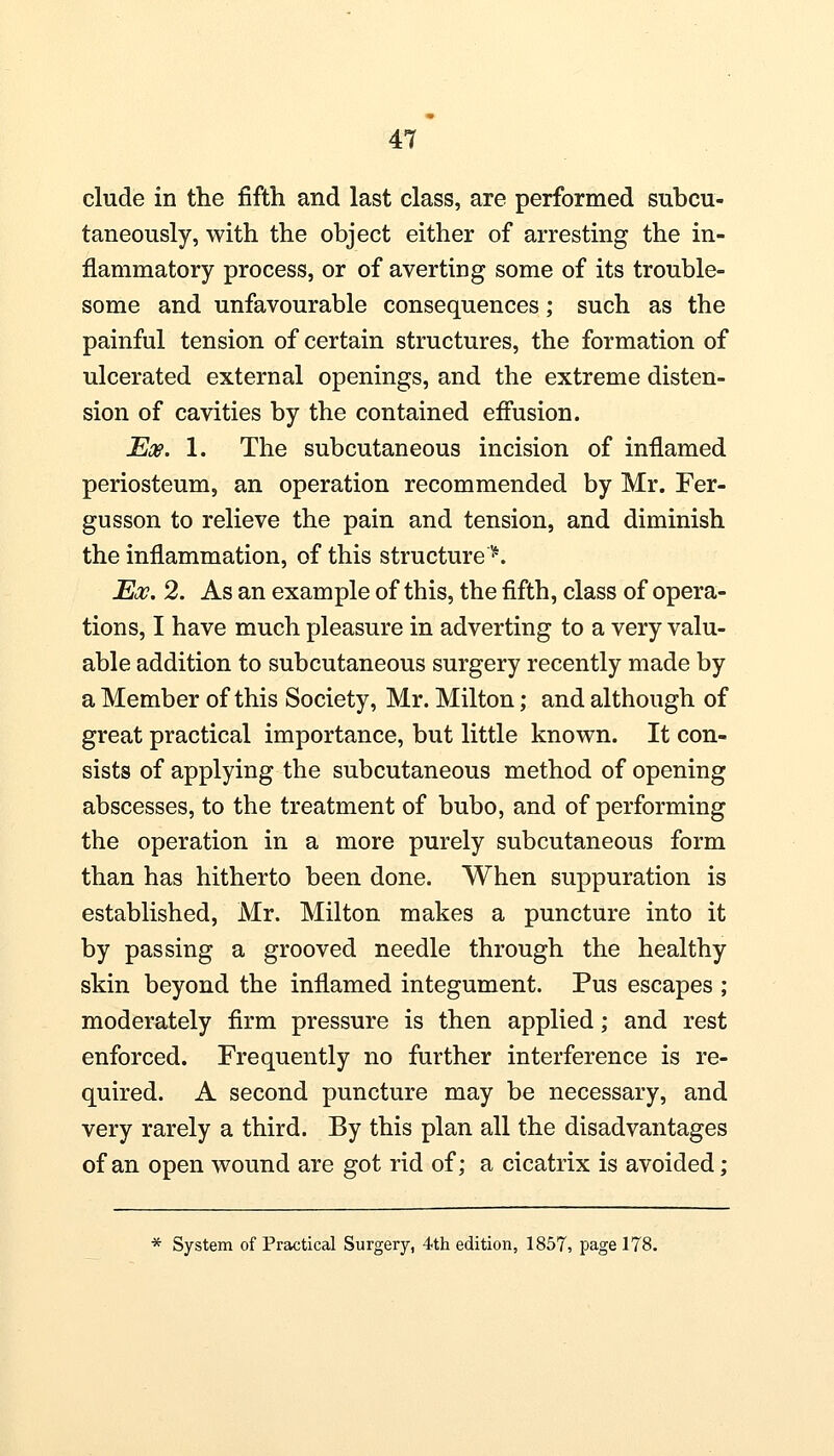 elude in the fifth and last class, are performed subcu- taneously, with the object either of arresting the in- flammatory process, or of averting some of its trouble- some and unfavourable consequences; such as the painful tension of certain structures, the formation of ulcerated external openings, and the extreme disten- sion of cavities by the contained effusion. Ex. 1. The subcutaneous incision of inflamed periosteum, an operation recommended by Mr. Fer- gusson to relieve the pain and tension, and diminish the inflammation, of this structure^. Ex. 2. As an example of this, the fifth, class of opera- tions, I have much pleasure in adverting to a very valu- able addition to subcutaneous surgery recently made by a Member of this Society, Mr. Milton; and although of great practical importance, but little known. It con- sists of applying the subcutaneous method of opening abscesses, to the treatment of bubo, and of performing the operation in a more purely subcutaneous form than has hitherto been done. When suppuration is established, Mr. Milton makes a puncture into it by passing a grooved needle through the healthy skin beyond the inflamed integument. Pus escapes ; moderately firm pressure is then applied; and rest enforced. Frequently no further interference is re- quired. A second puncture may be necessary, and very rarely a third. By this plan all the disadvantages of an open wound are got rid of; a cicatrix is avoided; * System of Practical Surgery, 4th edition, 1857, page 178.